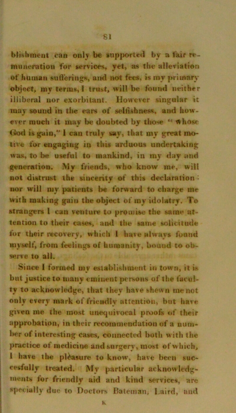 $1 biishment can only be supported by a lair re- nin aeration for services, yet, as the alleriation of human sufferings, and not fees, is my primary object, inv terms, I trust, will be found neither iliiberal nor exorbitant. However singular it may sound in the ears of selfishness, and how- ever much it may be doubted by those ** Whose <*od is gain, 1 can truly say, that my great mo- tive for engaging in this arduous undertaking was, to he useful to mankind, in my day and generation. My friends, who know me, will not distrust the sincerity of this declaration ; nor will my patients b« forward to charge ine with making gain the object of my idolatry. To strangers 1 can venture to promise the same at- tention to their cases, and the same solicitude for their recovery, which 1 have always found * m myself, from feelings of humanity, bound to ob- serve to ail. Since 1 formed mv establishment in town, it is but justice to many eminent persons of the facul- ty to acknowledge, that they have shewn me not only every mark of friendly attention, but have given me the most unequivocal proofs of their approbation, in their recommendation of a num- ber of interesting cases, connected both with the practice ot medicine and surgery, most of which, 1 have the pleasure to know, have been suc- cesfully treated. My particular acknowledg- ments for friendly aid and kind services, arc specially due to Doctors Bateman, l.aird, and K