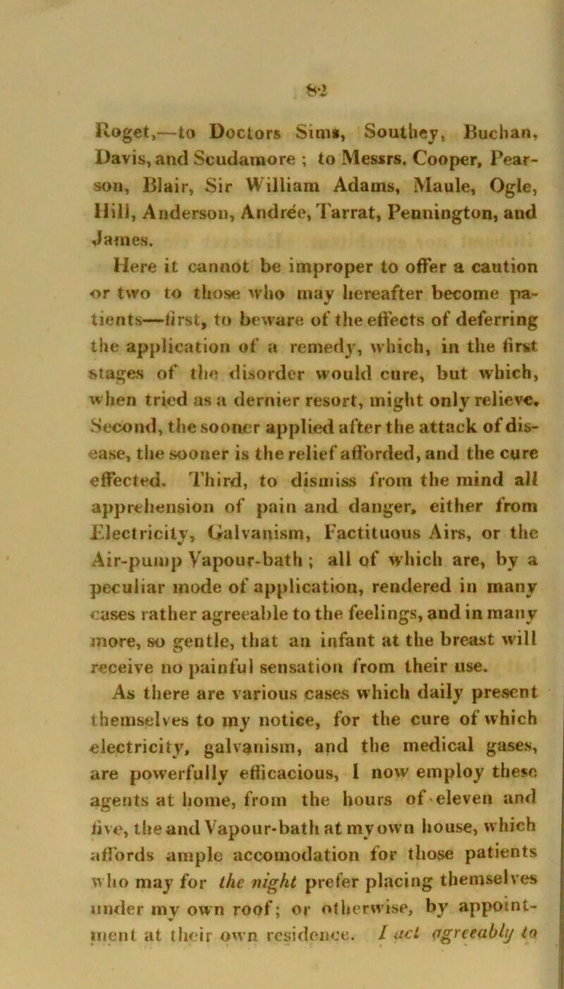 Uoget,—to Doctors Sim*, Southey, Buchan, Davis, and Scudamore ; to Messrs. Cooper, Pear- son, Blair, Sir William Adams, Maule, Ogle, Hill, Anderson, Andree, Tarrat, Pennington, and James. Here it cannot be improper to offer a caution or two to those who may hereafter become pa- tients—first, to beware of the effects of deferring the application of a remedy, which, in the first stages of the disorder would cure, but which, when tried as a dernier resort, might only relieve. Second, the sooner applied after the attack of dis- ease, the sooner is the relief afforded, and the cure effected. Third, to dismiss from the mind all apprehension of pain and danger, either from Electricity, Galvanism, Factituous Airs, or the Air-pump Vapour-bath ; all of which are, by a peculiar mode of application, rendered in many cases rather agreeable to the feelings, and in many more, so gentle, that an infant at the breast will receive no painful sensation from their use. As there are various cases which daily present themselves to my notice, for the cure of which electricity, galvanism, and the medical gases, are powerfully efficacious, I now employ these agents at home, from the hours of eleven and five, the and Vapour-bath at my own house, which affords ample accomodation for those patients who may for the night prefer placing themselves under my own roof; or otherwise, by appoint- ment at their own residence. Iud agreeably to