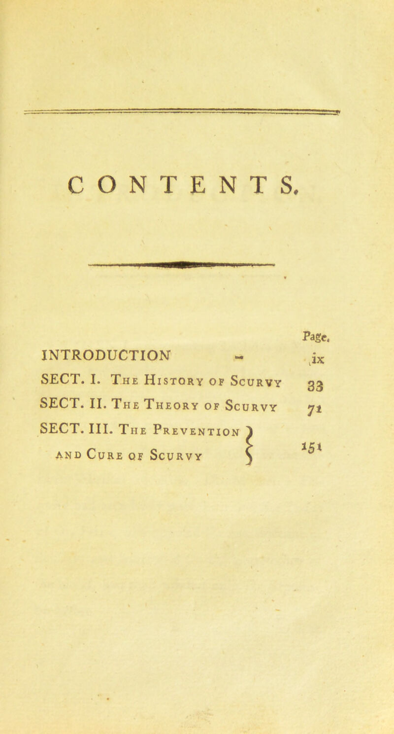 CONTENTS. Page. INTRODUCTION ,ix SECT. I. The History op Scurvy 33 SECT. II. The Theory of Scurvy 7* SECT. III. The Prevention 1 AND Cure of Scurvy S 151