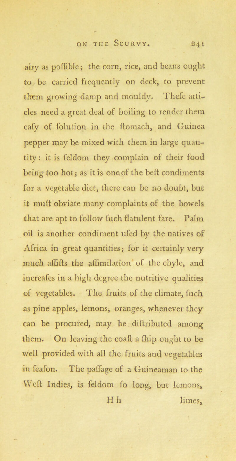 airy as poffiblej the corn, rice, and beans ought to be carried frequently on deck, to prevent them growing damp and mouldy. Thele arti- cles need a great deal of boiling to render them eafy of folution in the ftomach, and Guinea pepper may be mixed with them in large quan- tity : it is feldom they complain of their food being too hot; as it is one of the bell condiments for a vegetable diet, there can be no doubt, but it mull obviate many complaints of the bowels that are apt to follow fuch flatulent fare. Palm oil is another condiment ufed by the natives of Africa in great quantities; for it certainly very much affifts the affimilation' of the chyle, and increafes in a high degree the nutritive qualities of vegetables. The fruits of the climate, fuch as pine apples, lemons, oranges, whenever they can be procured, may be diftributed among them. On leaving the coall a fhip ought to be well provided with all the fruits and vegetables in feafon. The palfage of a Guineaman to the Weft Indies, is feldom fo long, but lemons, H h limes.