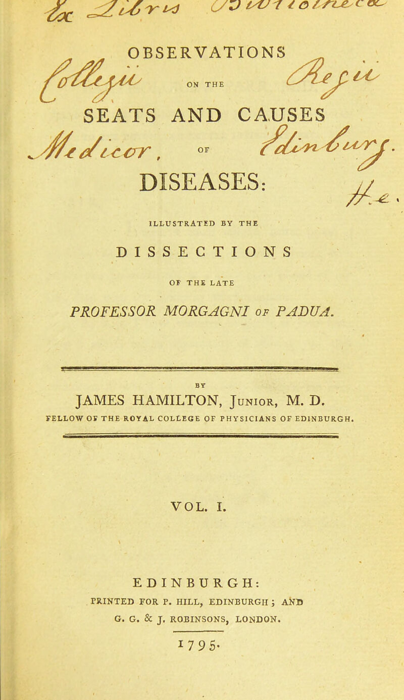 OC^ DISEASES: ILLUSTRATED BY THE DISSECTIONS OF THE LATE PROFESSOR MORGAGNI of PADUA. BY JAMES HAMILTON, Junior, M. D. FELLOW OF THE ROYAL COLLEGE OF PHYSICIANS OF EDINBURGH. VOL. I. EDINBURGH: PRINTED FOR P. HILL, EDINBURGH ; AND G. G. & J. ROBINSONS, LONDON. 1 795-