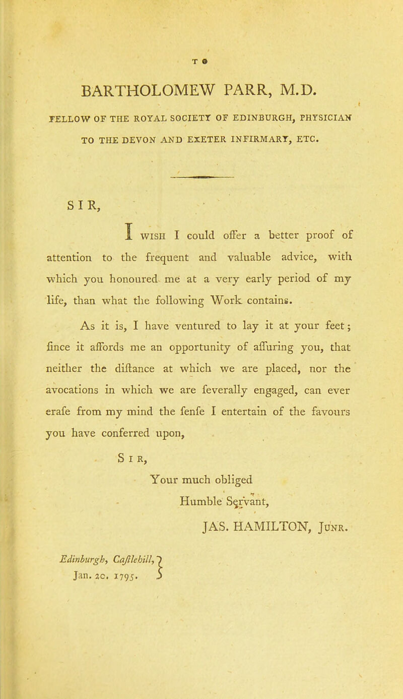 BARTHOLOMEW PARR, M.D. FELLOW OF THE ROYAL SOCIETY OF EDINBURGH, PHYSICIAN TO THE DEVON AND EXETER INFIRMARY, ETC. SIR, I WISH I could offer a better proof of attention to the frequent and valuable advice, with which you honoured me at a very early period of my life, than what the following Work contains. As it is, I have ventured to lay it at your feet; lince it affords me an opportunity of affuring you, that neither the diftance at which we are placed, nor the avocations in which we are feverally engaged, can ever erafe from my mind the fenfe I entertain of the favours you have conferred upon, S I R, Your much obliged Humble Servant, JAS. HAMILTON, Junr. Edinburgh, Cajllebill, Jan, ac. i795- 5