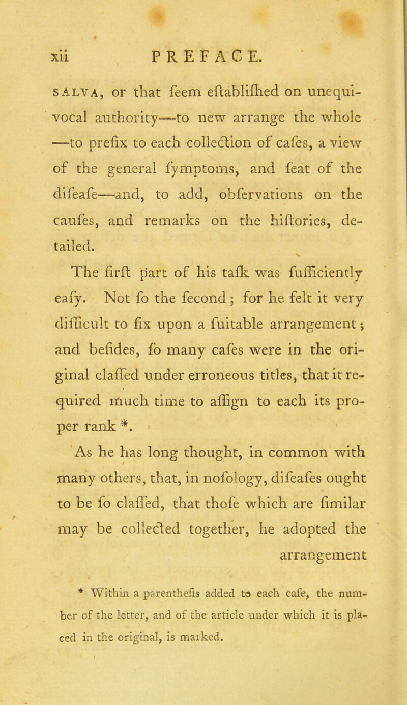 • • SALVA, or that feem eftabliflied on unequi- vocal authority—to new arrange the whole —to prefix to each colledlion of cafes, a view of the general fymptoms, and feat of the difeafe—and, to add, obfervations on the caufes, and remarks on the hiftories, de- tailed. The firft part of his tafle was fufficiently eafy. Not fo the fecond; for he felt it very difficult to fix upon a fuitable arrangement; and befides, fo many cafes were in the ori- ginal claffed under erroneous titles, that it re- quired much time to affign to each its pro- per rank > As he has long thought, in common with i many others, that, in nofology, difeafes ought to be fo claffed, that thofe which are fimilar may be collecled together, he adopted the arrangement * Within a parenthefis added to each cafe, the num- ber of the letter, and of the article under which it is pla- ced in the original, is maiked.