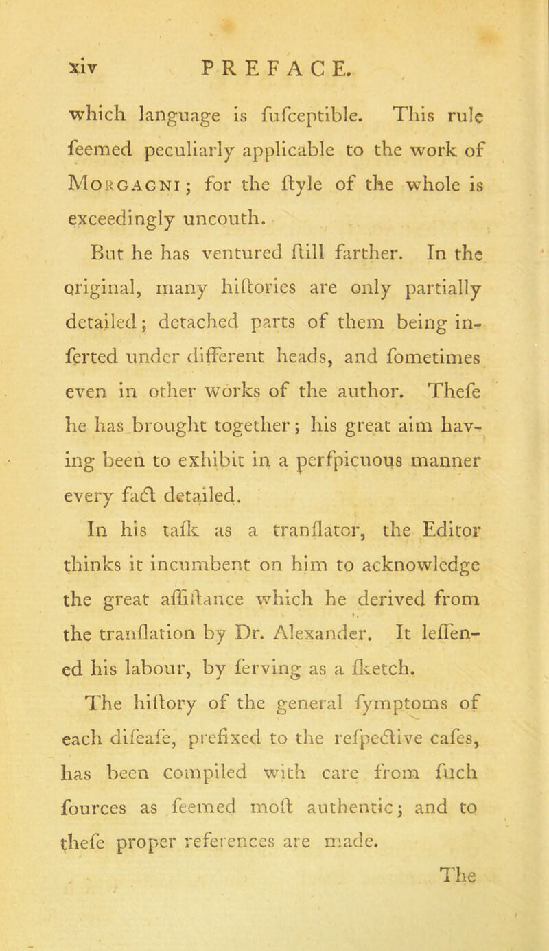 which language is Fufceptiblc. This rule feemed peculiarly applicable to the work of Morgagni; for the ftyle of the whole is exceedingly uncouth. But he has ventured dill farther. In the original, many hidories are only partially detailed; detached parts of them being in- ferted under different heads, and fometimes even in other works of the author. Thefe he has brought together; his great aim hav-^ ing been to exhibit in a perfpicuous manner every fa(5l detailed. In his tadc as a trandator, the Editor thinks it incumbent on him to acknowledge the great adidance which he derived from the trandation by Dr. Alexander. It leffen- ed his labour, by ferving as a dvetch. The hidory of the general fymptoms of each difeafe, piefixed to the refpedlive cafes, has been compiled with care from fuch fources as feemed mod authentic; and to thefe proper references are made.