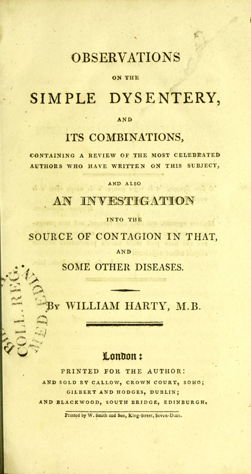 OBSERVATIONS ON THE SIMPLE DYSENTERY AND ITS COMBINATIONS, CONTAINING A REVIEW OF THE MOST CELEBRATED AUTHORS WHO HAVE WRITTEN ON THIS SUBJECT,* AND ALSO AM INVESTIGATION ' m ^ ' I , INTO THE r pt. SOURCE OF CONTAGION IN THAT, AND SOME OTHER DISEASES. \ •n. k By WILLIAM HARTY, M.B. I ,CTSBK^ zr- •«* >- 7 ^ V LottHott t PRINTED FOR THE AUTHOR: AND SOLD BV CALLOW, CROWN COURT, SOHO; GILBERT AND HODGES, DUBLIN; AND BLACKWOOD, SOUTH BRIDGE, EDINBURGH* printed by W. Smith and Son, King-Street, Seven-Dials,