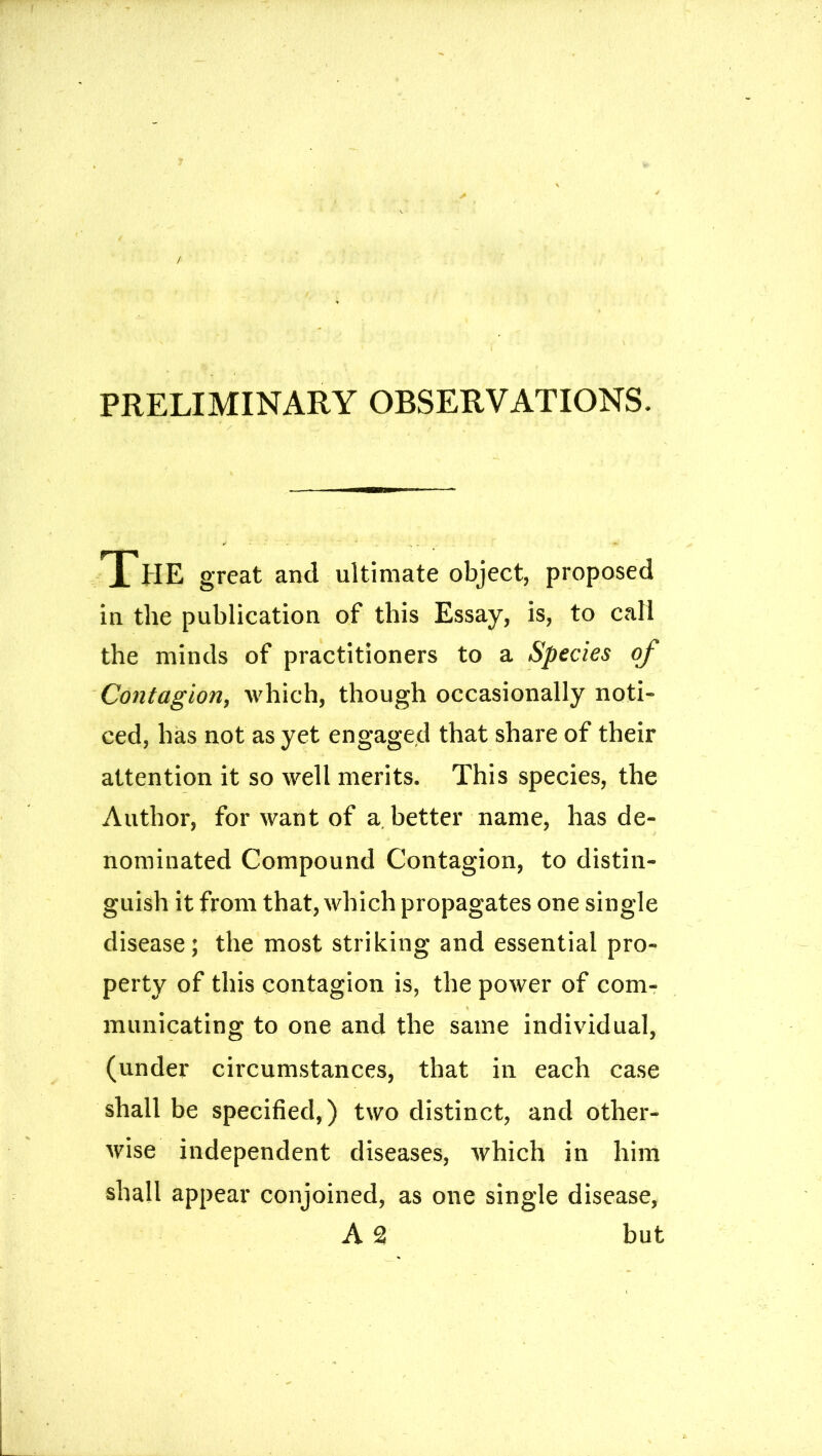 PRELIMINARY OBSERVATIONS. The great and ultimate object, proposed in the publication of this Essay, is, to call the minds of practitioners to a Species of Contagion, which, though occasionally noti- ced, has not as yet engaged that share of their attention it so well merits. This species, the Author, for want of a better name, has de- i nominated Compound Contagion, to distin- guish it from that, which propagates one single disease; the most striking and essential pro- perty of this contagion is, the power of com- municating to one and the same individual, (under circumstances, that in each case shall be specified,) two distinct, and other- wise independent diseases, which in him shall appear conjoined, as one single disease, A 2 but