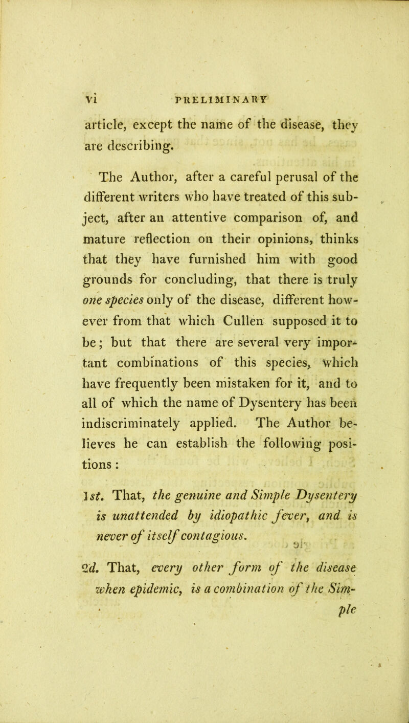 article, except the name of the disease, they are describing. The Author, after a careful perusal of the different waiters who have treated of this sub- ject, after an attentive comparison of, and mature reflection on their opinions, thinks that they have furnished him with good grounds for concluding, that there is truly one species only of the disease, different how- ever from that which Cullen supposed it to be; but that there are several very impor- tant combinations of this species, which have frequently been mistaken for it, and to all of which the name of Dysentery has been indiscriminately applied. The Author be- lieves he can establish the following posi- tions : ] st. That, the genuine and Simple Dysentery is unattended by idiopathic fever, and is never of itself contagious. *■’ J v/i. , %d. That, every other form of the disease when epidemic, is a combination of the Sim- ple Y