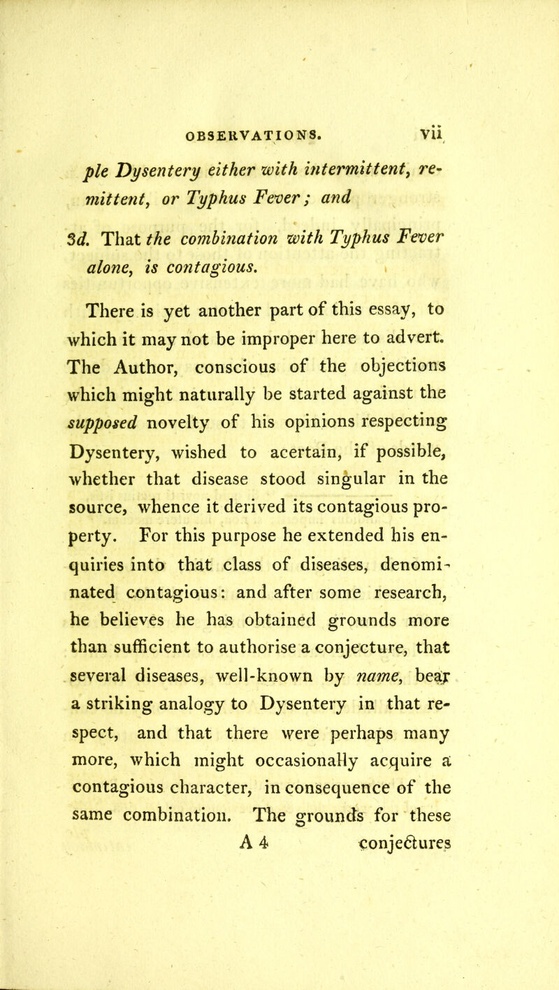 pie Dysentery either with intermittent, re- mittent, or Typhus Fever; and 3d. That the combination with Typhus Fever alone, is contagious. There is yet another part of this essay, to which it may not be improper here to advert. The Author, conscious of the objections which might naturally be started against the supposed novelty of his opinions respecting Dysentery, wished to acertain, if possible, whether that disease stood singular in the source, whence it derived its contagious pro- perty. For this purpose he extended his en- quiries into that class of diseases, denomi- nated contagious: and after some research, he believes he has obtained grounds more than sufficient to authorise a conjecture, that several diseases, well-known by name, beajr a striking analogy to Dysentery in that re- spect, and that there were perhaps many more, which might occasionally acquire a contagious character, in consequence of the same combination. The grounds for these