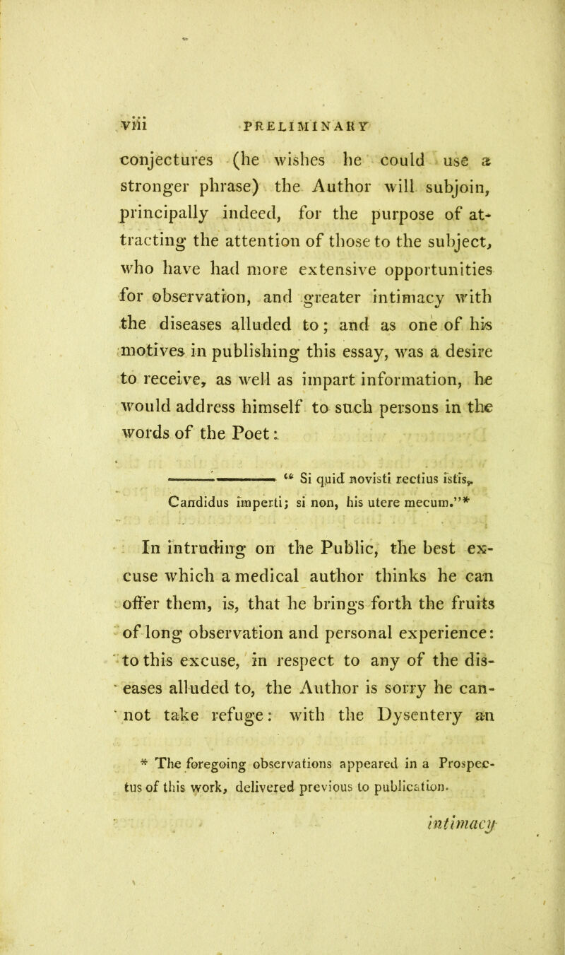 conjectures (he wishes he could use a stronger phrase) the Author will subjoin, principally indeed, for the purpose of at- tracting the attention of those to the subject, who have had more extensive opportunities for observation, and greater intimacy with the diseases alluded to; and as one of his motives in publishing this essay, was a desire to receive, as well as impart information, he would address himself to such persons in the words of the Poet: * i Si quid novisti rectius istis* ; . .] #. /;■ A.: .K’ ,/> : Candidus imperii; si non, his utere mecum.”* . . In intruding on the Public, the best ex- cuse which a medical author thinks he caw offer them, is, that he brings forth the fruits of long observation and personal experience: to this excuse, in respect to any of the dis- ' eases alluded to, the Author is sorry he can- ' not take refuge: with the Dysentery an * The foregoing observations appeared in a Prospec- tus of this work, delivered previous to publication. intimacy »