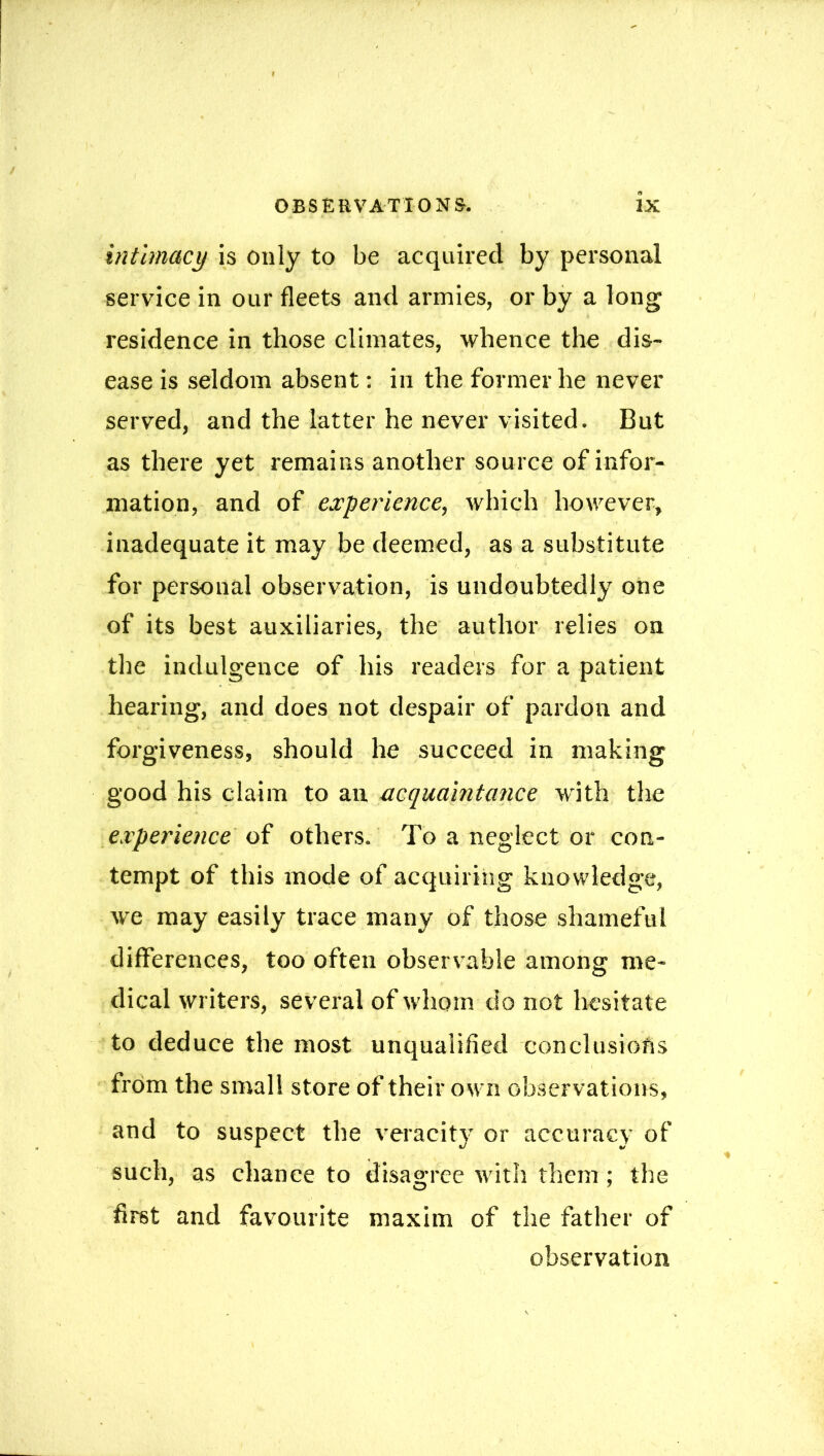 / I OBSERVATIONS. IX intimacy is only to be acquired by personal service in our fleets and armies, or by a long residence in those climates, whence the dis- ease is seldom absent: in the former he never served, and the latter he never visited. But as there yet remains another source of infor- mation, and of experience, which however, inadequate it may be deemed, as a substitute for personal observation, is undoubtedly one of its best auxiliaries, the author relies on the indulgence of his readers for a patient hearing, and does not despair of pardon and forgiveness, should he succeed in making good his claim to an acquaintance wfith the experience of others. To a neglect or con- tempt of this mode of acquiring knowledge, we may easily trace many of those shameful differences, too often observable among me- dical writers, several of whom do not hesitate to deduce the most unqualified conclusions from the small store of their own observations, and to suspect the veracity or accuracy of such, as chance to disagree with them; the first and favourite maxim of the father of observation