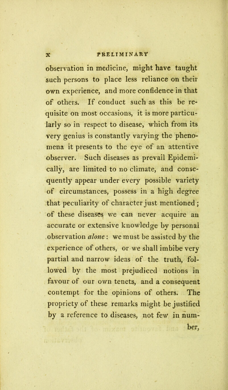 observation in medicine, might have taught such persons to place less reliance on their own experience, and more confidence in that of others. If conduct such as this be re- quisite on most occasions, it is more particu- larly so in respect to disease, which from its very genius is constantly varying the pheno- mena it presents to the eye of an attentive observer. Such diseases as prevail Epidemi- cally, are limited to no climate, and conse- quently appear under every possible variety of circumstances, possess in a high degree that peculiarity of character just mentioned ; of these disease^ we can never acquire an accurate or extensive knowledge by personal observation alone: we must be assisted by the experience of others, or we shall imbibe very partial and narrow ideas of the truth, fol- lowed by the most prejudiced notions in favour of our own tenets, and a consequent contempt for the opinions of others. The propriety of these remarks might be justified by a reference to diseases, not few in num- ber,