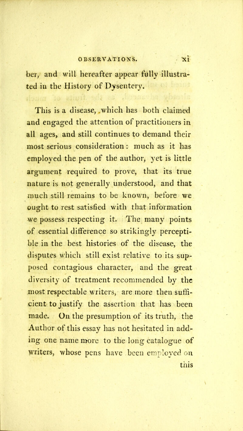 ber, and will hereafter appear fully illustra- ted in the History of Dysentery. i . ■ ■ - -.<■ ■ . < 1 ’ This is a disease, which has both claimed and engaged the attention of practitioners in all ages, and still continues to demand their most serious consideration: much as it has employed the pen of the author, yet is little argument required to prove, that its true nature is not generally understood, and that much still remains to be known, before we ought to rest satisfied with that information we possess respecting it. The many points of essential difference so strikingly percepti- ble in the best histories of the disease, the disputes which still exist relative to its sup- posed contagious character, and the great diversity of treatment recommended by the most respectable writers, are more then suffi- cient to justify the assertion that has been made. On the presumption of its truth, the Author of this essay has not hesitated in add- ing one name more to the long catalogue of writers, whose pens have been employed on this