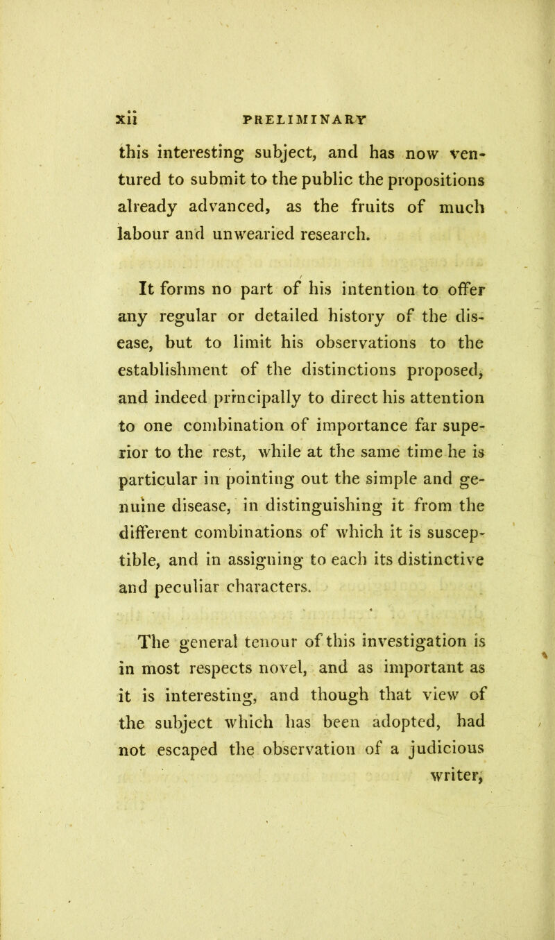 6 O this interesting subject, and has now ven- tured to submit to the public the propositions already advanced, as the fruits of much labour and unwearied research. / It forms no part of his intention to offer any regular or detailed history of the dis- ease, but to limit his observations to the establishment of the distinctions proposed, and indeed principally to direct his attention to one combination of importance far supe- rior to the rest, while at the same time he is particular in pointing out the simple and ge- nuine disease, in distinguishing it from the different combinations of which it is suscep- tible, and in assigning to each its distinctive and peculiar characters. X * The general tenour of this investigation is in most respects novel, and as important as it is interesting, and though that view of the subject which has been adopted, had not escaped the observation of a judicious writer, H