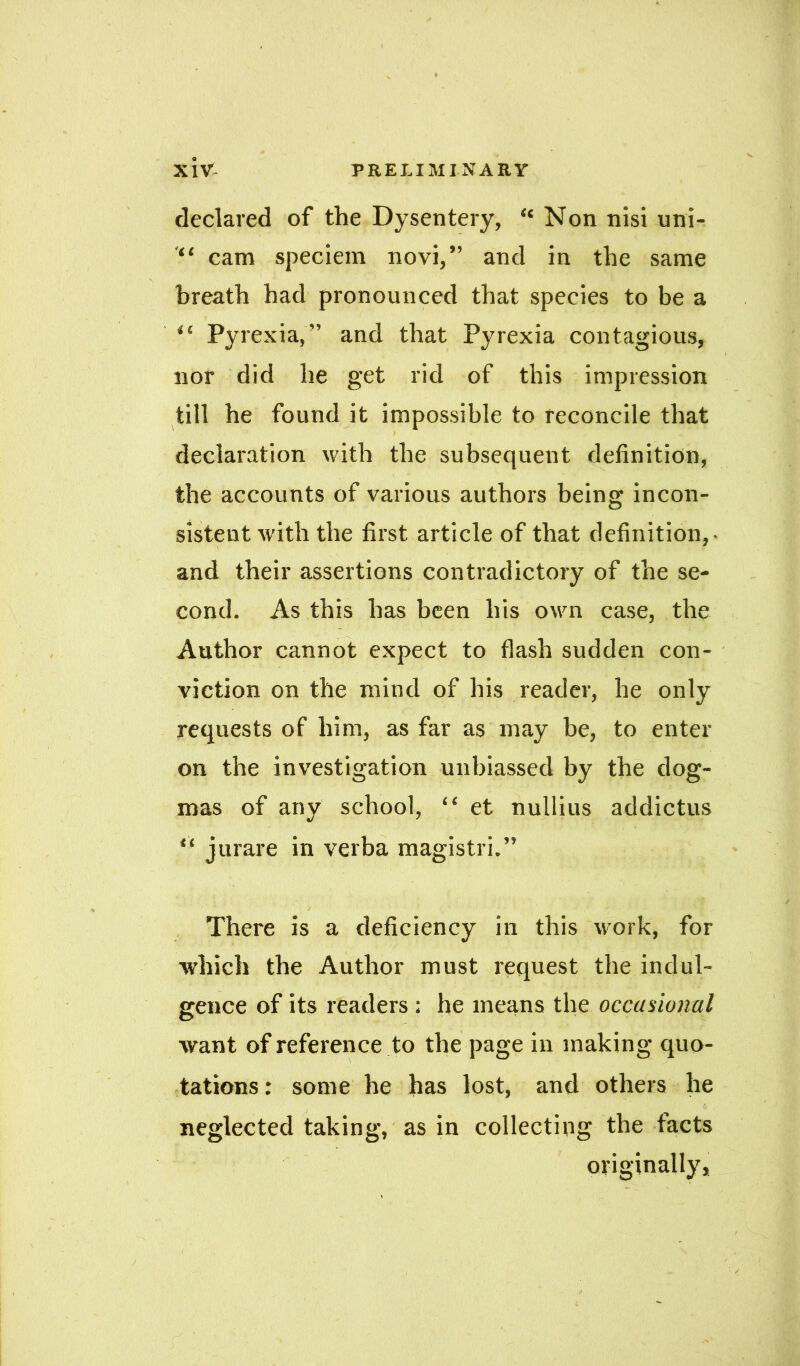 declared of the Dysentery, “ Non nisi uni- cam speciem novi,” and in the same breath had pronounced that species to be a Pyrexia, and that Pyrexia contagious, nor did he get rid of this impression till he found it impossible to reconcile that declaration with the subsequent definition, the accounts of various authors being incon- sistent with the first article of that definition,- and their assertions contradictory of the se- cond. As this has been his own case, the Author cannot expect to flash sudden con- viction on the mind of his reader, he only requests of him, as far as may be, to enter on the investigation unbiassed by the dog- mas of any school, “ et nullius addictus “ jurare in verba magistri. There is a deficiency in this work, for which the Author must request the indul- gence of its readers: he means the occasional want of reference to the page in making quo- tations : some he has lost, and others he neglected taking, as in collecting the tacts originally,
