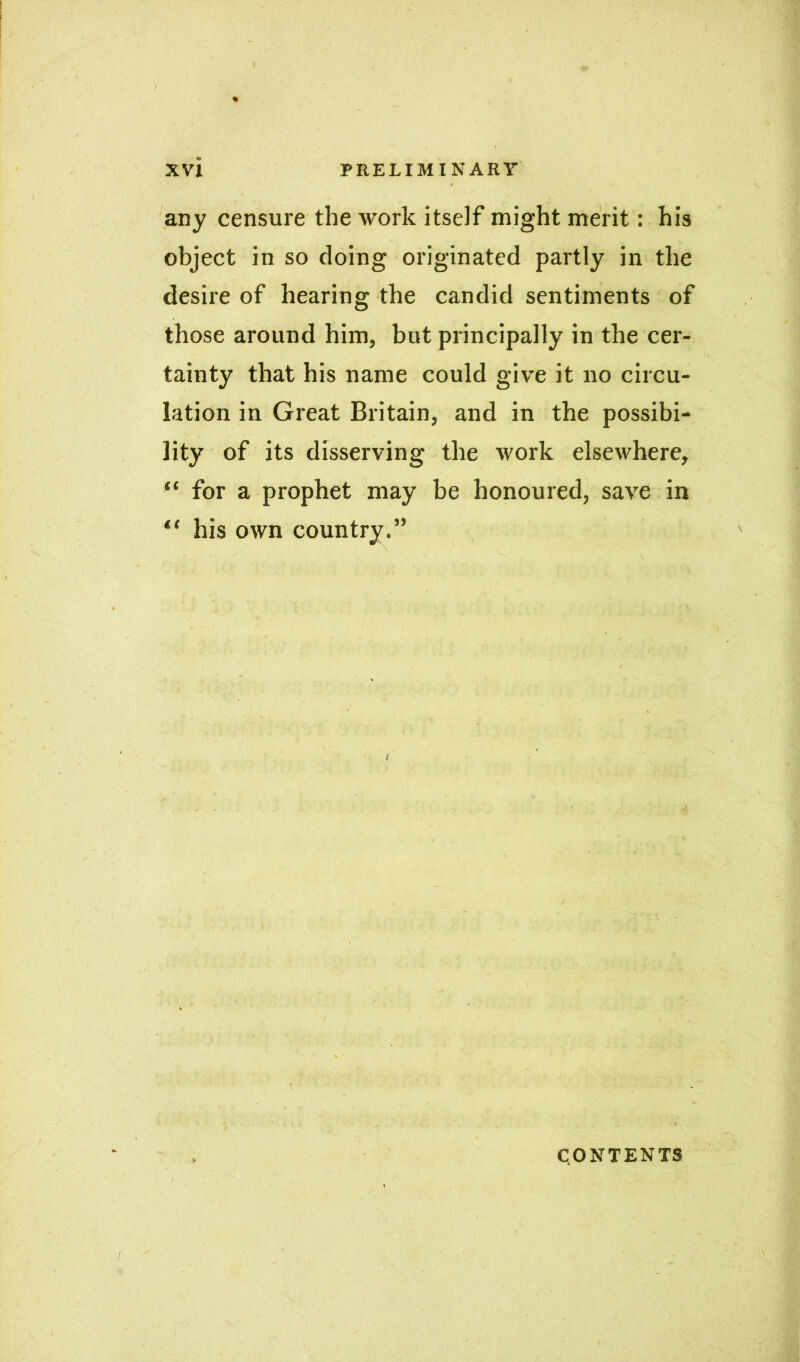 any censure the work itself might merit: his object in so doing originated partly in the desire of hearing the candid sentiments of those around him, but principally in the cer- tainty that his name could give it no circu- lation in Great Britain, and in the possibi- lity of its disserving the work elsewhere, “ for a prophet may be honoured, save in “ his own country.” CONTENTS