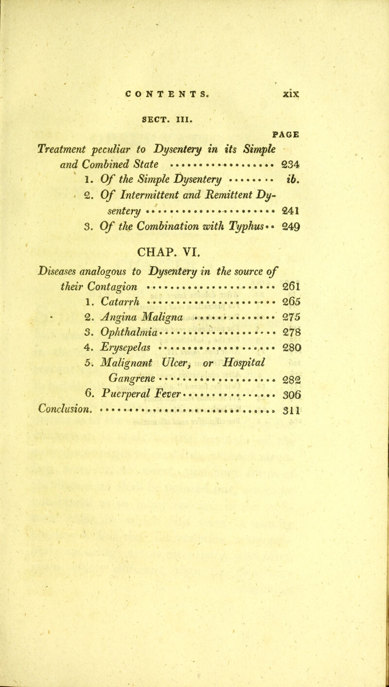 SECT. III. PAGE Treatment peculiar to Dysentery in its Simple and Combined State • ••••••••■ 234 1. Of the Simple Dysentery 2. 0/ Intermittent and Remittent Dy- sentery ® * ® ® •• ® ® ® ® ® ®«® £41 3. O/' the Combination with Typhus249 CHAR VI. Diseases analogous to Dysentery in the source of their Contagion 261 1. Catarrh ••»«♦»•»•♦••»»•••• • ® 265 2. Angina Maligna • * • * • • • • • • • • • • 275 \ 3. Ophthalmia278 4. Erysepelas ® ® ® ® ®«• ® 280 5. Malignant Ulcer, or Hospital Gangrene ••*»#*»««» •••»««»® ® ® 282 6. Puerperal Fever • • * • •». • <* • •. • • •» 306 Conclusion• •**»•-*•**•#»»»»#•••*«««»«* ® ® ® ® 311