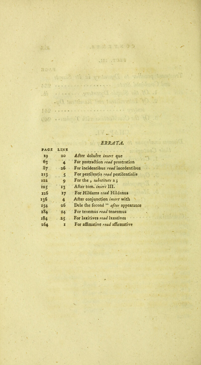 ERRATA. fASE LINE I9 20 After doluere /;uir/ que 63 4 For protraction read prostration 27 26 For incidentibus read incedentibus X13 5 For pestilentia read pestilentialis 122 9 For the 9 substitute a $ S25 13 After tom .insert III, 226 37 For Hildams read Hildanus 136 4 After conjunction insert with *54 26 Dele the fecond ** after appearance 284 24 For tenemus read tenesmus l84 as For laxitives read laxatives 264 i For affimative read affirmative -