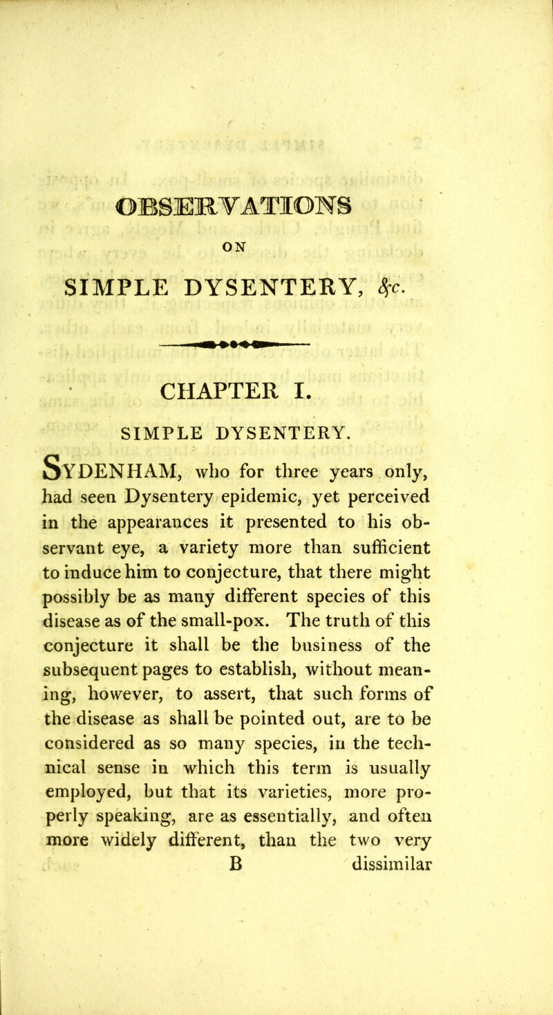 ON SIMPLE DYSENTERY, Sfc. CHAPTER I. SIMPLE DYSENTERY. Sydenham, who for three years only, had seen Dysentery epidemic, yet perceived in the appearances it presented to his ob- servant eye, a variety more than sufficient to induce him to conjecture, that there might possibly be as many different species of this disease as of the small-pox. The truth of this conjecture it shall be the business of the subsequent pages to establish, without mean- ing, however, to assert, that such forms of the disease as shall be pointed out, are to be considered as so many species, in the tech- nical sense in which this term is usually employed, but that its varieties, more pro- perly speaking, are as essentially, and often more widely different, than the two very B dissimilar