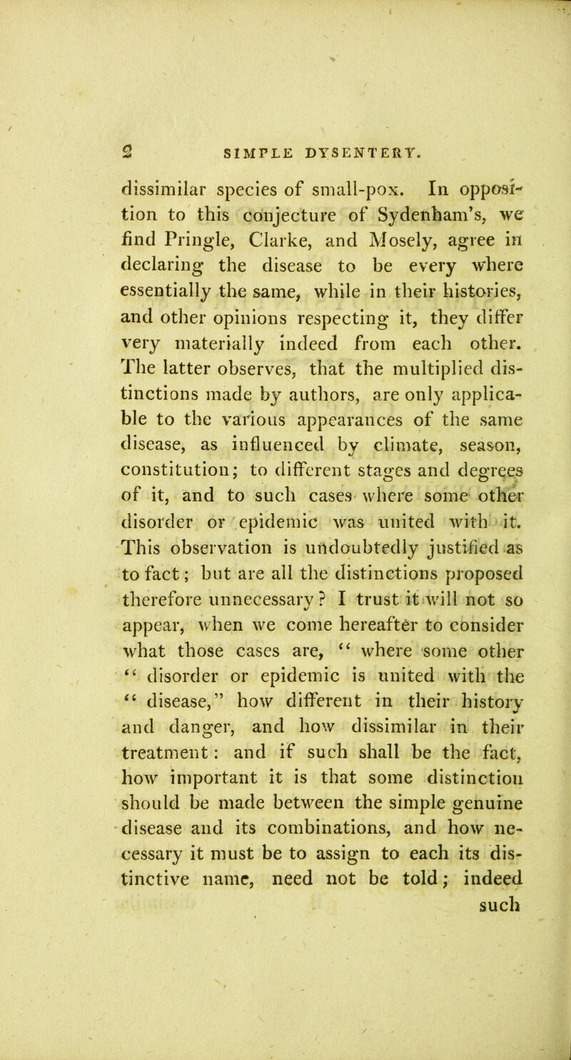 / 2 SIMPLE DYSENTERY. dissimilar species of small-pox. In opposi- tion to this conjecture of Sydenham’s, we find Pringle, Clarke, and Mosely, agree in declaring the disease to be every where essentially the same, while in their histories, and other opinions respecting it, they differ very materially indeed from each other. The latter observes, that the multiplied dis- tinctions made by authors, are only applica- ble to the various appearances of the same disease, as influenced by climate, season, constitution; to different stages and degrees of it, and to such cases where some other disorder or epidemic was united with it. This observation is undoubtedly justified as to fact; but are all the distinctions proposed therefore unnecessary ? I trust it will not so appear, when we come hereafter to consider what those cases are, “ where some other “ disorder or epidemic is united with the “ disease,” how different in their history and danger, and how dissimilar in their treatment: and if such shall be the fact, how important it is that some distinction should be made between the simple genuine disease and its combinations, and how ne- cessary it must be to assign to each its dis- tinctive name, need not be told; indeed such