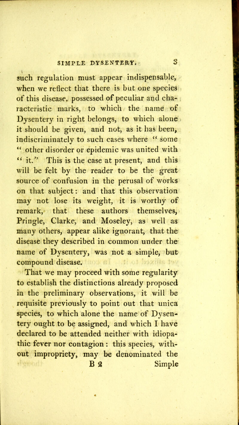 SIMPLE DYSENTERY. S \ such regulation must appear indispensable, when we reflect that there is but one species of this disease, possessed of peculiar and cha- racteristic marks, to which the name of Dysentery in right belongs, to which alone it should be given, and not, as it has been, indiscriminately to such cases where “ some “ other disorder or epidemic was united with “ it.” This is the case at present, and this will be felt by the reader to be the great source of confusion in the perusal of works on that subject: and that this observation may not lose its weight, it is worthy of remark, that these authors themselves, Pringle, Clarke, and Moseley, as well as many others, appear alike ignorant, that the disease they described in common under the name of Dysentery, was not a simple, but compound disease. That we may proceed with some regularity to establish the distinctions already proposed in the preliminary observations, it will be requisite previously to point out that unica species, to which alone the name of Dysen- tery ought to be assigned, and which I have declared to be attended neither with idiopa- thic fever nor contagion : this species, with- out impropriety, may be denominated the
