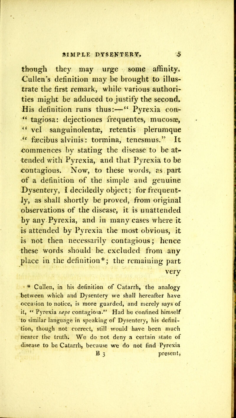 though they may urge some affinity. Cullen’s definition may be brought to illus- trate the first remark, while various authori- ties might be adduced to justify the second. His definition runs thus:—“ Pyrexia con- “ tagiosa: dejectiones frequentes, mucosre, “ vel sanguinolentJE, retentis plerumque fascibus alvinis: tormina, tenesmus.” It commences by stating the disease to be at- tended with Pyrexia, and that Pyrexia to be contagious. Now, to these words, as part of a definition of the simple and genuine Dysentery, I decidedly object ; for frequent- ly, as shall shortly be proved, from original observations of the disease, it is unattended by any Pyrexia, and in many cases where it is attended by Pyrexia the most obvious, it is not then necessarily contagious; hence these words should be, excluded from any place in the definition*; the remaining part very * Cullen, in his definition of Catarrh, the analogy between which and Dysentery we shall hereafter have occasion to notice, is more guarded, and merely says of it, “ Pyrexia stepe contagiosa.’’ Had he confined himself to similar language in speaking of Dysentery, his defini- tion, though not correct, still would have been much nearer the truth. We do not deny a certain state of disease to be Catarrh, because we do not find Pyrexia B 3 present.