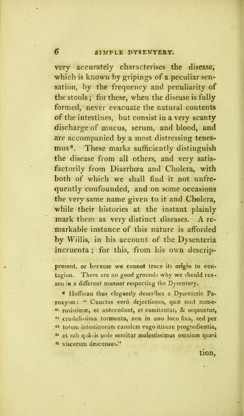 very accurately characterises the disease, which is known by gripings of a peculiar sen- sation, by the frequency and peculiarity of the stools; for these, when the disease is fully formed, never evacuate the natural contents of the intestines, but consist in a very scanty discharge of mucus, serum, and blood, and are accompanied by a most distressing tenes- mus*. These marks sufficiently distinguish the disease from all others, and very satis- factorily from Diarrhoea and Cholera, with both of which we shall find it not unfre- quently confounded, and on some occasions the very same name given to it and Cholera, while their histories at the instant plainly mark them as very distinct diseases. A re- markable instance of this nature is afforded by Willis, in his account of the Dysenteria incruenta; for this, from his own descrip- present, or because we cannot trace its origin to con- tagion. There are no good grounds why we should rea- son in a different manner respecting the Dysentery. * Hoffman thus elegantly describes a Dysenteric Pa- roxysm : “ Cunctas vero dejectiones, quas sunt nume- rosissimas, et antecedunt, et comitantur, & sequuntur, <6 crudelissima tormenta, non in uno loco fixa, sed per ii totum intestinorum canalem vago itinere progredientia, “ et sub qua vis §ede sentitur molestissimus omnium quasi i& viscerum descensus.” tion>