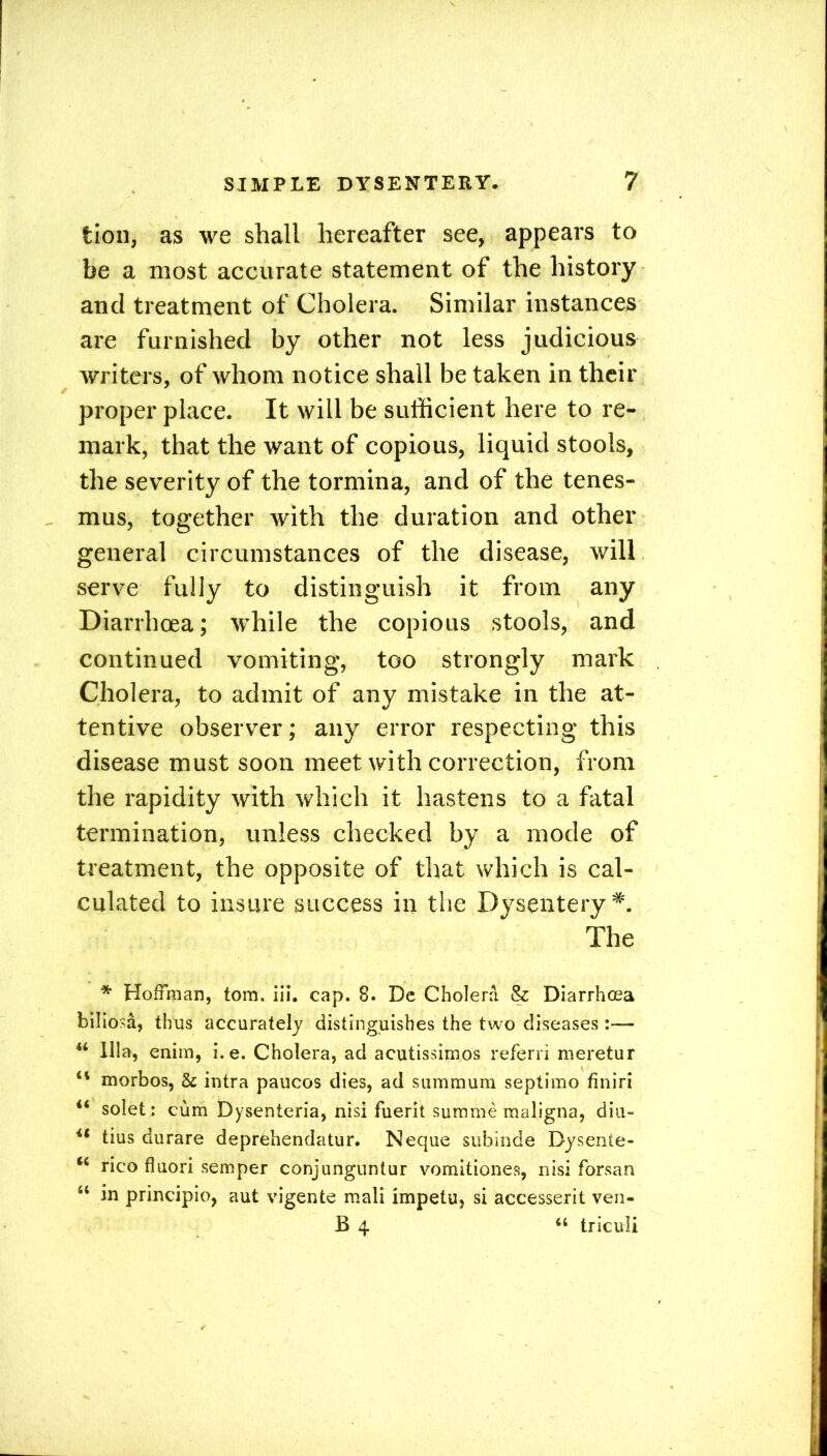 tion, as we shall hereafter see, appears to be a most accurate statement of the history ancl treatment of Cholera. Similar instances are furnished by other not less judicious writers, of whom notice shall be taken in their proper place. It will be sufficient here to re- mark, that the want of copious, liquid stools, the severity of the tormina, and of the tenes- mus, together with the duration and other general circumstances of the disease, will serve fully to distinguish it from any Diarrhoea; while the copious stools, and continued vomiting, too strongly mark Cholera, to admit of any mistake in the at- tentive observer; any error respecting this disease must soon meet with correction, from the rapidity with which it hastens to a fatal termination, unless checked by a mode of treatment, the opposite of that which is cal- culated to insure success in the Dysentery*. The * Hoffman, tom. ill. cap. 8. Dc Cholera & Diarrhoea biliosa, thus accurately distinguishes the two diseases:— “ Ilia, enim, i. e. Cholera, ad acutissimos referri meretur 41 morbos, & intra paucos dies, ad summum septimo finiri 44 solet : cum Dysenieria, nisi fuerit summe maligna, diu- 41 tius durare deprehendatur. Neque subinde Bysente- 46 rico fluori semper conjunguntur vomitiones, nisi forsan 44 in principio, aut vigente mali impetu, si accesserit ven- B 4 “ triculi