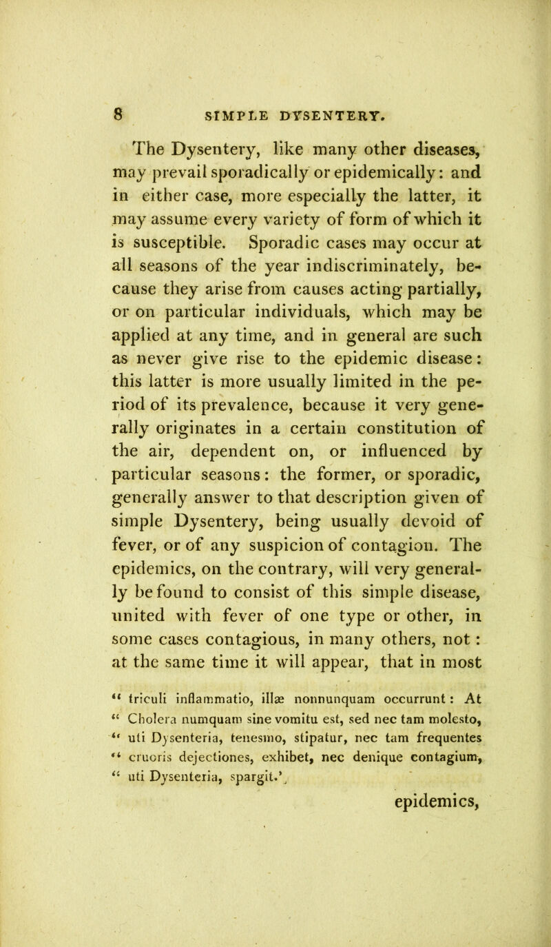 The Dysentery, like many other diseases, may prevail sporadically or epidemically: and in either case, more especially the latter, it may assume every variety of form of which it is susceptible. Sporadic cases may occur at all seasons of the year indiscriminately, be- cause they arise from causes acting partially, or on particular individuals, which may be applied at any time, and in general are such as never give rise to the epidemic disease: this latter is more usually limited in the pe- riod of its prevalence, because it very gene- rally originates in a certain constitution of the air, dependent on, or influenced by particular seasons: the former, or sporadic, generally answer to that description given of simple Dysentery, being usually devoid of fever, or of any suspicion of contagion. The epidemics, on the contrary, will very general- ly be found to consist of this simple disease, united with fever of one type or other, in some cases contagious, in many others, not: at the same time it will appear, that in most u triculi inflammatio, illse nonnunquam occurrunt : At “ Cholera numquam sine vomitu est, sed nec tam molesto, i( uti Dysenteria, tenesmo, stipatur, nec tam frequentes (i cruoris dejectiones, exhibet, nec denique contagium, “ uti Dysenteria, spargit.^ epidemics,