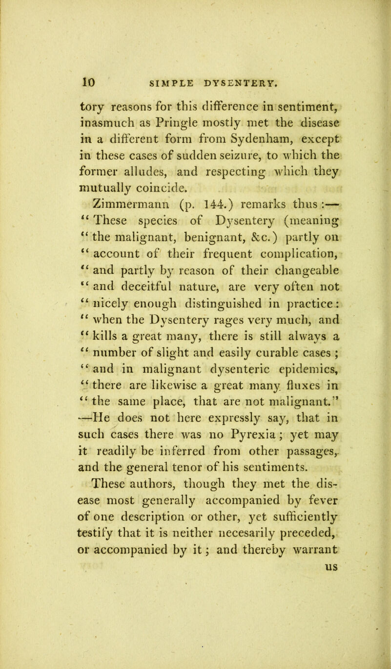 tory reasons for this difference in sentiment, inasmuch as Pringle mostly met the disease in a different form from Sydenham, except in these cases of sudden seizure, to which the former alludes, and respecting which they mutually coincide. Zimmermarm (p. 144.) remarks thus :— “ These species of Dysentery (meaning “ the malignant, benignant, &c.) partly on “ account of their frequent complication, “ and partly by reason of their changeable “ and deceitful nature, are very often not “ nicely enough distinguished in practice: “ when the Dysentery rages very much, and “ kills a great many, there is still always a “ number of slight and easily curable cases ; “ and in malignant dysenteric epidemics, “ there are likewise a great many fluxes in “ the same place, that are not malignant.” —He does not here expressly say, that in such cases there was no Pyrexia; yet may it readily be inferred from other passages, and the general tenor of his sentiments. These authors, though they met the dis- ease most generally accompanied by fever of one description or other, yet sufficiently testify that it is neither necesarily preceded, or accompanied by it; and thereby warrant us g