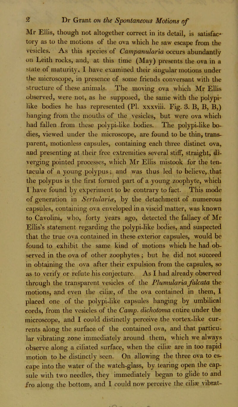 Mr Ellis, though not altogether correct in its detail, is satisfac- tory as to the motions of the ova which he saw escape from the vesicles. As this species of Campanularia occurs abundantly on Leith rocks, and, at this time (May) presents the ova in a state of maturity, I have examined their singular motions under the microscope, in presence of some friends conversant with the structure of these animals. The moving ova which Mr Ellis observed, were not, as he supposed, the same with the polypi- like bodies he has represented (PI. xxxviii. Fig. 3. 13, B, B,) hanging from the mouths of the vesicles, but were ova which had fallen from these polypi-like bodies. The polypi-like bo- dies, viewed under the microscope, are found to be thin, trans- parent, motionless capsules, containing each three distinct ova, and presenting at their free extremities several stiff, straight, di- verging pointed processes, which Mr Ellis mistook for the ten- taeula of a young polypus; and was thus led to believe, that the polypus is the first formed part of a young zoophyte, which I have found by experiment to be contrary to fact. This mode of generation in Sertularia, by the detachment of numerous capsules, containing ova enveloped in a viscid matter, was known to Cavolini, who, forty years ago, detected the fallacy of Mr Ellis’s statement regarding the polypi-like bodies, and suspected that the true ova contained in these exterior capsules, would be found to exhibit the same kind of motions which he had ob- served in the ova of other zoophytes; but he did not succeed in obtaining the ova after their expulsion from the capsules, so as to verify or refute his conjecture. As I had already observed through the transparent vesicles of the Plumularia falcata the motions, and even the ciliae, of the ova contained in them, I placed one of the polypi-like capsules hanging by umbilical cords, from the vesicles of the Camp, dichotoma entire under the microscope, and I could distinctly perceive the vortex-like cur- rents along the surface of the contained ova, and that particu- lar vibrating zone immediately around them, which we always observe along a ciliated surface, when the ciliae are in too rapid motion to be distinctly seen. On allowing the three ova to es- cape into the water of the watch-glass, by tearing open the cap- sule with two needles, they immediately began to glide to and fro along the bottom, and I could now perceive the ciliae vibrat-