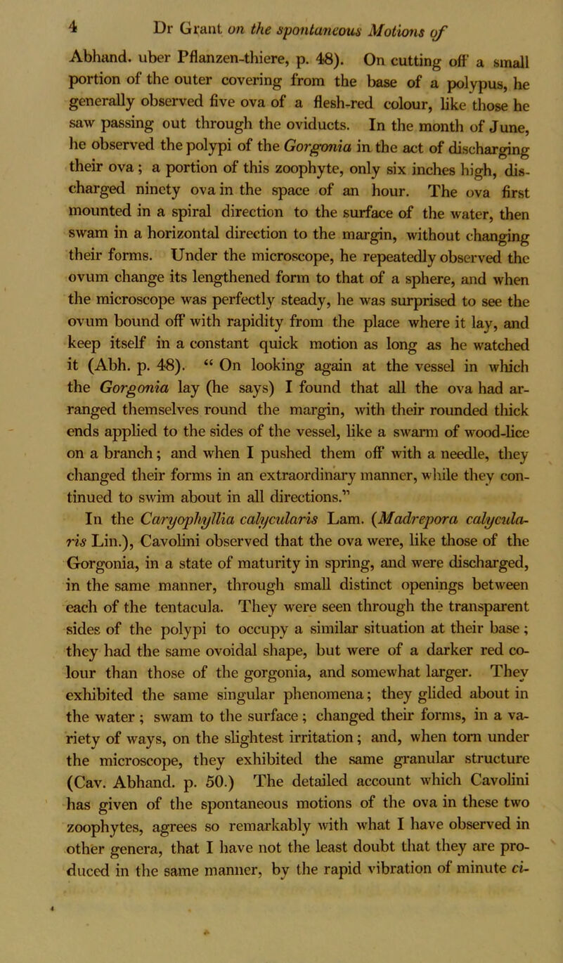 Abhand. uber Pflanzen-thiere, p. 48). On cutting off a small portion of the outer covering from the base of a polypus, he generally observed five ova of a flesh-red colour, like those he saw passing out through the oviducts. In the month of June, he observed the polypi of the Gorgonia in the act of discharging their ova ; a portion of this zoophyte, only six inches high, dis- charged ninety ova in the space of an hour. The ova first mounted in a spiral direction to the surface of the water, then swam in a horizontal direction to the margin, without changing their forms. Under the microscope, he repeatedly observed the ovum change its lengthened form to that of a sphere, and when the microscope was perfectly steady, he was surprised to see the ovum bound off with rapidity from the place where it lay, and keep itself in a constant quick motion as long as he watched it (Abh. p. 48). “ On looking again at the vessel in which the Gorgonia lay (he says) I found that all the ova had ar- ranged themselves round the margin, with their rounded thick ends applied to the sides of the vessel, like a swarm of wood-lice on a branch; and when I pushed them off with a needle, they changed their forms in an extraordinary manner, while they con- tinued to swim about in all directions.” In the CaryophyIlia calycularis Lam. (Madrepora calycula- ris Lin.), Cavolini observed that the ova were, like those of the Gorgonia, in a state of maturity in spring, and were discharged, in the same manner, through small distinct openings between each of the tentacula. They were seen through the transparent sides of the polypi to occupy a similar situation at their base; they had the same ovoidal shape, but were of a darker red co- lour than those of the gorgonia, and somewhat larger. They exhibited the same singular phenomena; they glided about in the water ; swam to the surface ; changed their forms, in a va- riety of ways, on the slightest irritation; and, when tom under the microscope, they exhibited the same granular structure (Cav. Abhand. p. 50.) The detailed account which Cavolini has given of the spontaneous motions of the ova in these two zoophytes, agrees so remarkably with what I have observed in other genera, that I have not the least doubt that they are pro- duced in the same manner, by the rapid vibration of minute ci-