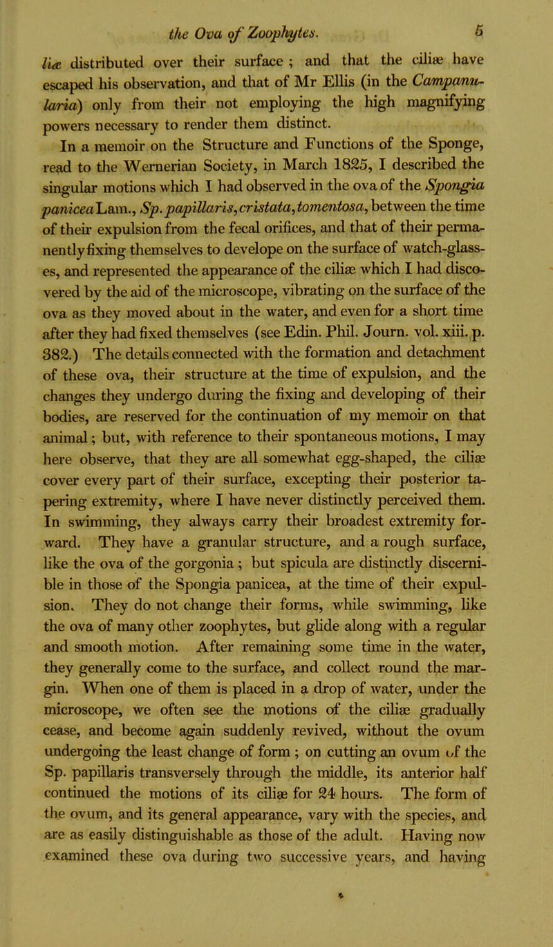 lia. distributed over their surface ; and that the cilia? have escaped his observation, and that of Mr Ellis (in the Campanu- laria) only from their not employing the high magnifying powers necessary to render them distinct. In a memoir on the Structure and Functions of the Sponge, read to the Wernerian Society, in March 1825, I described the singular motions which I had observed in the ova of the Spongia panicea'Lsaw., Sp.papillaris,cristata,tomentosa, between the time of then* expulsion from the fecal orifices, and that of their perma- nently fixing themselves to develope on the surface of watch-glass- es, and represented the appearance of the cilia; which I had disco- vered by the aid of the microscope, vibrating on the surface of the ova as they moved about in the water, and even for a short time after they had fixed themselves (see Edin. Phil. Journ. vol. xiii. p. 382.) The details connected with the formation and detachment of these ova, their structure at the time of expulsion, and the changes they undergo during the fixing and developing of their bodies, are reserved for the continuation of my memoir on that animal; but, with reference to their spontaneous motions, I may here observe, that they are all somewhat egg-shaped, the cilise cover every part of their surface, excepting their posterior ta- pering extremity, where I have never distinctly perceived them. In swimming, they always carry their broadest extremity for- ward. They have a granular structure, and a rough surface, like the ova of the gorgonia ; but spicula are distinctly discerni- ble in those of the Spongia panicea, at the time of their expul- sion. They do not change their forms, while swimming, like the ova of many other zoophytes, but glide along with a regular and smooth motion. After remaining some time in the water, they generally come to the surface, and collect round the mar- gin. When one of them is placed in a drop of water, under the microscope, we often see the motions of the ciliae gradually cease, and become again suddenly revived, without the ovum undergoing the least change of form ; on cutting an ovum of the Sp. papillaris transversely through the middle, its anterior half continued the motions of its ciliae for 24 hours. The form of the ovum, and its general appearance, vary with the species, and are as easily distinguishable as those of the adult. Having now examined these ova during two successive years, and having