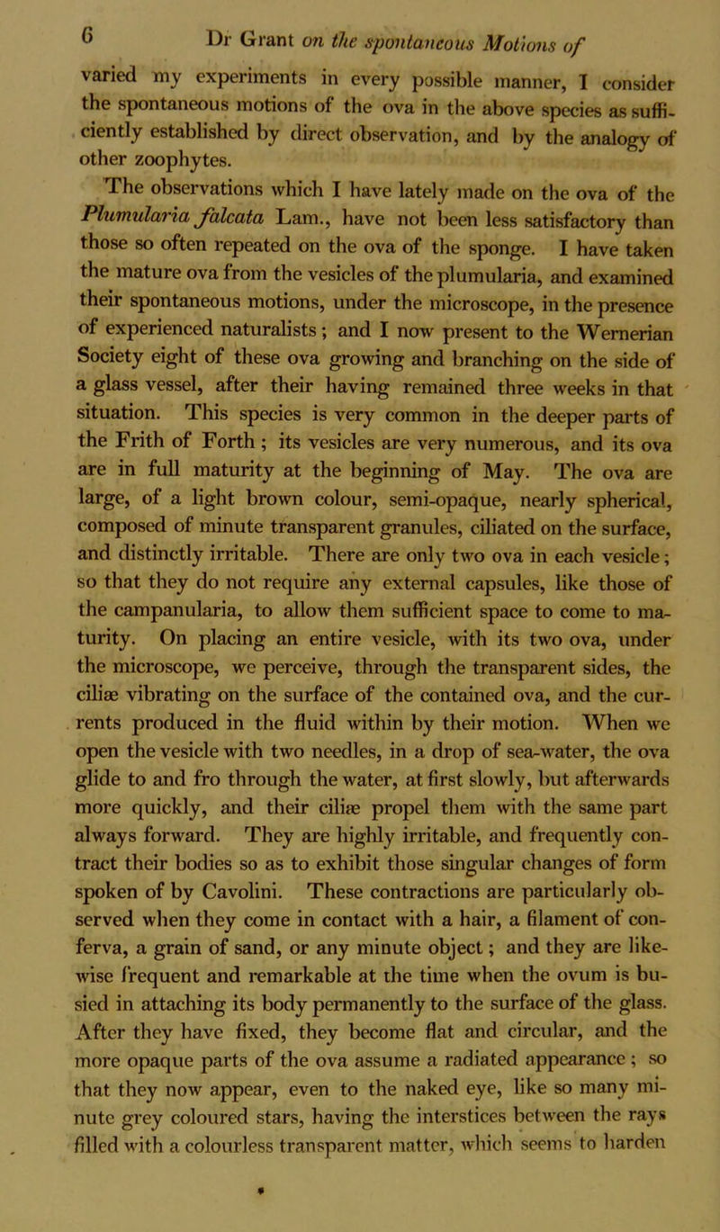 varied my experiments in every possible manner, I consider the spontaneous motions of the ova in the above species as suffi- ciently established by direct observation, and by the analogy of other zoophytes. The observations which I have lately made on the ova of the Plumularia Jalcata Lam., have not been less satisfactory than those so often repeated on the ova of the sponge. I have taken the mature ova from the vesicles of the plumularia, and examined their spontaneous motions, under the microscope, in the presence of experienced naturalists; and I now present to the Wernerian Society eight of these ova growing and branching on the side of a glass vessel, after their having remained three weeks in that situation. This species is very common in the deeper parts of the Frith of Forth ; its vesicles are very numerous, and its ova are in full maturity at the beginning of May. The ova are large, of a light brown colour, semi-opaque, nearly spherical, composed of minute transparent granules, ciliated on the surface, and distinctly irritable. There are only two ova in each vesicle; so that they do not require any external capsules, like those of the campanularia, to allow them sufficient space to come to ma- turity. On placing an entire vesicle, with its two ova, under the microscope, we perceive, through the transparent sides, the ciliae vibrating on the surface of the contained ova, and the cur- rents produced in the fluid within by their motion. When we open the vesicle with two needles, in a drop of sea-water, the ova glide to and fro through the water, at first slowly, but afterwards more quickly, and their ciliae propel them with the same part always forward. They are highly irritable, and frequently con- tract their bodies so as to exhibit those singular changes of form spoken of by Cavolini. These contractions are particularly ob- served when they come in contact with a hair, a filament of con- ferva, a grain of sand, or any minute object; and they are like- wise frequent and remarkable at the time when the ovum is bu- sied in attaching its body permanently to the surface of the glass. After they have fixed, they become flat and circular, and the more opaque parts of the ova assume a radiated appearance ; so that they now appear, even to the naked eye, like so many mi- nute grey coloured stars, having the interstices between the rays filled with a colourless transparent matter, which seems to harden