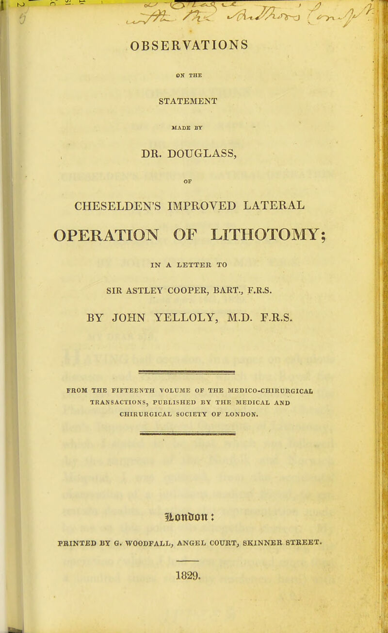 'J OBSERVATIONS I STATEMENT HADE BT DR. DOUGLASS, OP CHESELDEN'S IMPROVED LATERAL OPERATION OF LITHOTOMY; IN A LETTER TO SIR ASTLEY COOPER, BART., F.R.S. BY JOHN YELLOLY, M.D. F.R.S. FROM THE FIFTEENTH VOLUME OF THE MEDICO-CHlRURGICAi TRANSACTIONS, PUBLISHED BY THE MEDICAL AND CHIRURGICAL SOCIETY OF LONDON. Uoitlron: PBINTBD BY G. WOODFALL, ANGEL COURTj SKINNER STREET. 1829.