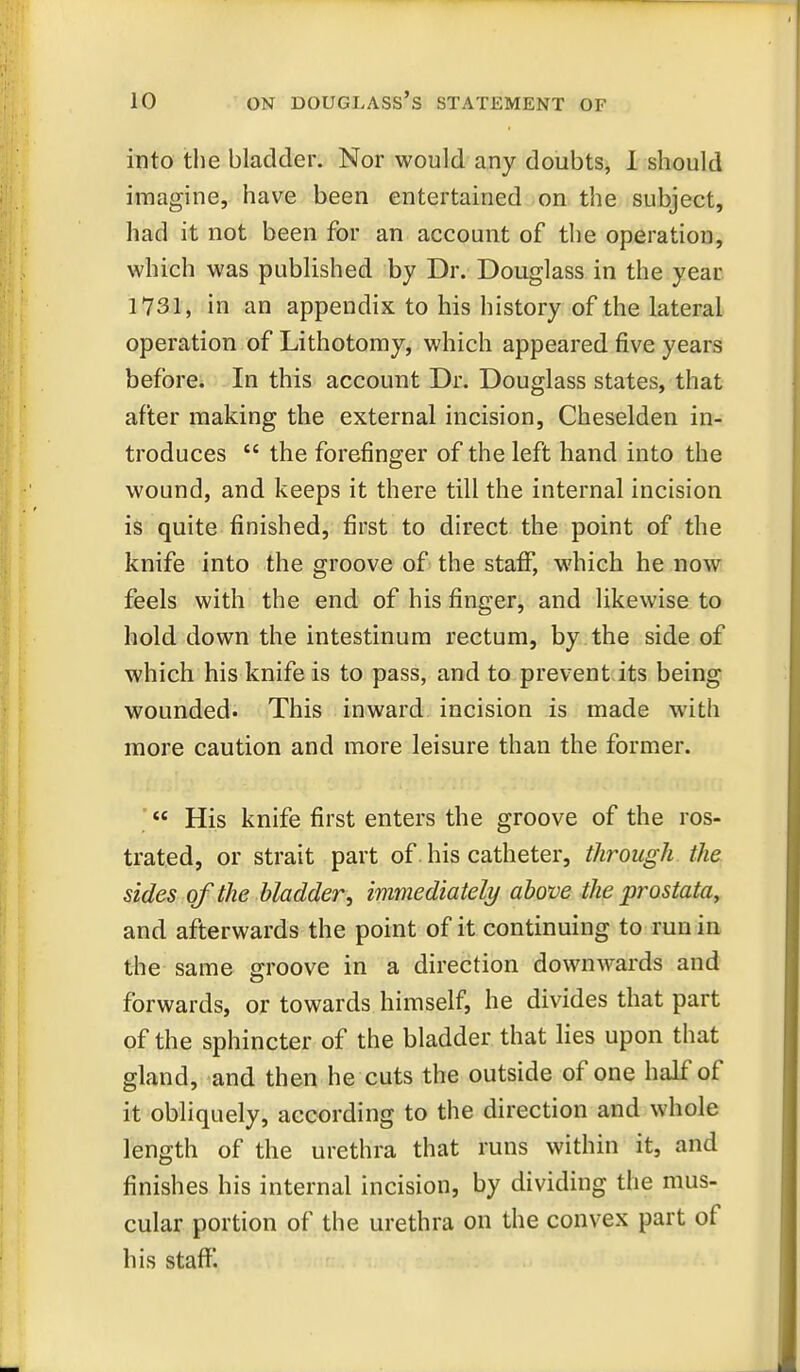 into the bladder. Nor would any doubts, 1 should imagine, have been entertained on the subject, had it not been for an account of the operation, which was published by Dr. Douglass in the year 1731, in an appendix to liis history of the lateral operation of Lithotomy, which appeared five years before. In this account Dr. Douglass states, that after making the external incision, Cheselden in- troduces  the forefinger of the left hand into the wound, and keeps it there till the internal incision is quite finished, first to direct the point of the knife into the groove of the staff, which he now feels with the end of his finger, and likewise to hold down the intestinura rectum, by the side of which his knife is to pass, and to prevent.its being wounded. This inward incision is made with more caution and more leisure than the former. ■ His knife first enters the groove of the ros- trated, or strait part of his catheter, through the sides of the bladder, immediately above the prostata, and afterwards the point of it continuing to run in the same groove in a direction downwards and forwards, or towards himself, he divides that part of the sphincter of the bladder that lies upon that gland, and then he cuts the outside of one half of it obliquely, according to the direction and whole length of the urethra that runs within it, and finishes his internal incision, by dividing the mus- cular portion of the urethra on the convex part of his staff.