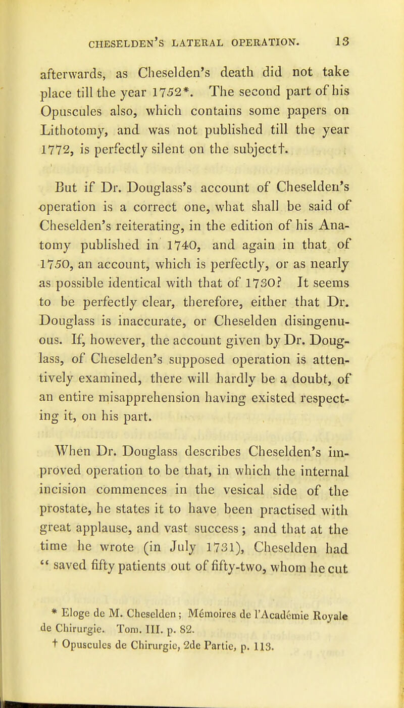 afterwards, as Cheselden's death did not take place till the year 1752*. The second part of his Opuscules also, which contains some papers on Lithotomy, and was not published till the year 1772, is perfectly silent on the subjectt. But if Dr. Douglass's account of Cheselden*s operation is a correct one, what shall be said of Cheselden's reiterating, in the edition of his Ana- tomy published in 1740, and again in that of 1750, an account, which is perfectly, or as nearly as possible identical with that of 1730? It seems to be perfectly clear, therefore, either that Dr. Douglass is inaccurate, or Cheselden disingenu- ous. If, however, the account given by Dr. Doug- lass, of Cheselden's supposed operation is atten- tively examined, there will hardly be a doubt, of an entire misapprehension having existed respect- ing it, on his part. When Dr. Douglass describes Cheselden's im- proved operation to be that, in which the internal incision commences in the vesical side of the prostate, he states it to have been practised with great applause, and vast success ; and that at the time he wrote (in July 1731), Cheselden had  saved fifty patients out of fifty-two, whom he cut * Eloge de M. Cheselden; Memoires de rAcadcmie Royale de Chirurgie. Tom. III. p. 82. t Opuscules de Chirurgie, 2de Partie, p. 113.