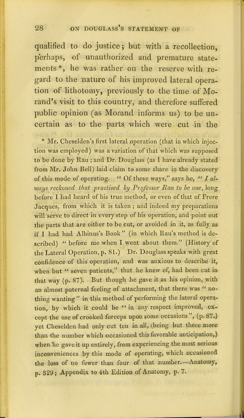 qualified to do justice; but with a recollection, perhaps, of unauthorized and premature state- ments *, he was rather on the reserve with re- gard to the nature of his improved lateral opera- tion of lithotomy, previously to the time of Mo- rand's visit to this country, and therefore suffered public opinion (as Morand informs us) to be un- certain as to the parts which were cut in the * Mr. Cheselden's first lateral operation (that in which injec- tion was employed) was a variation of that which was supposed to be done by Rau ; and Dr. Douglass (as I have already stated from Mr. John Bell) laid claim to some share in the discovery of this mode of operating.  Of these ways, says he,  I al- ways reckoned that practised by Professor Ran to be one, long before I had heard of his true method, or even of that of Frere Jacques^ from which it is taken ; and indeed my preparations will serve to direct in every step of his operation, and point out the parts that are either to be cut, or avoided in it, as fully as if I had had Albinus's Book  (in which Rau's method is de- scribed)  before me when I went about them. (History of the Lateral Operation, p. 81.) Dr. Douglass speaks with great confidence of this operation, and was anxious to describe it, when but  seven patients, that he knew of, had been cut in that way (p. 87). But though he gave it as his opim'on, with an almost paternal feeling of attachment, that there was  no- thing wanting in this method of performing the lateral opera- tion, by which it could be in any respect improved, ex- cept the use of crooked forceps upon some occasions, (p. 87.) yet Cheselden had only cut ten in all, (being but three more than the number which occasioned this favorable anticipation,) when he gave it up entirely, from experiencing the most serious inconveniences by this mode of operating, which occasioned the loss of no fewer than four of that number—Anatomy, p. 829; Appendix to 4th Edition of Anatomy, p. 7.