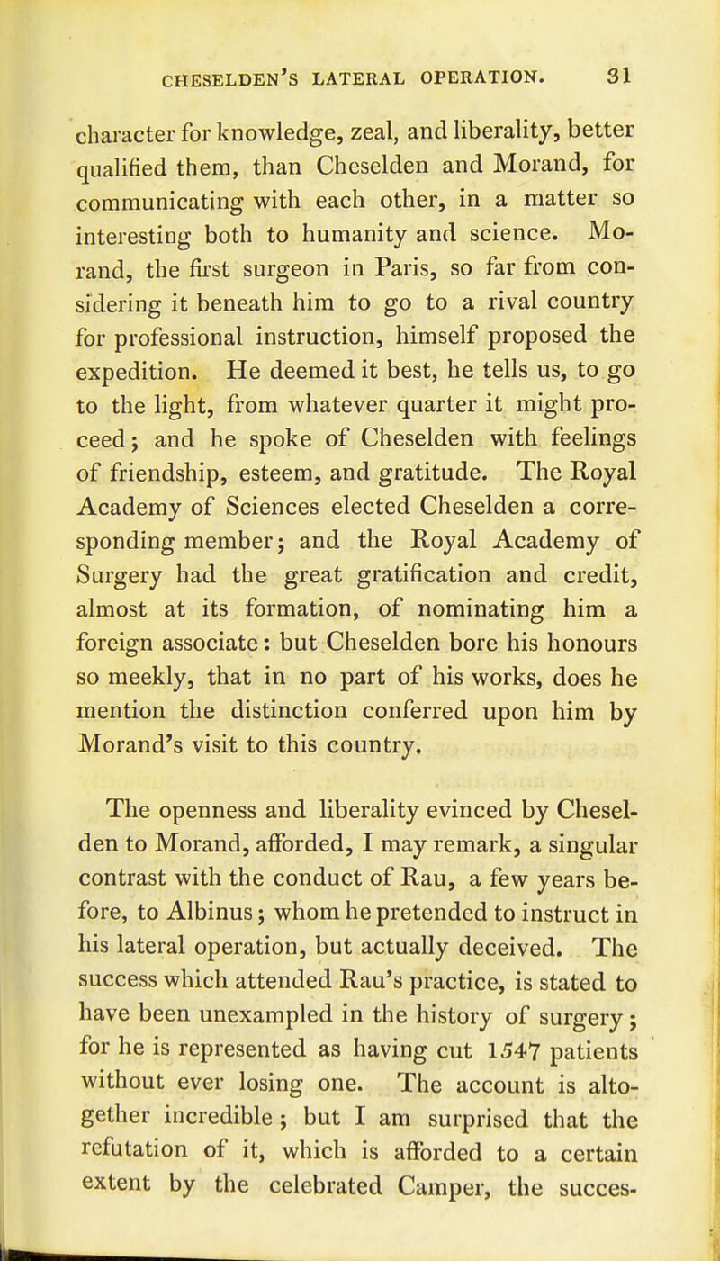 character for knowledge, zeal, and liberality, better qualified them, than Cheselden and Morand, for communicating with each other, in a matter so interesting both to humanity and science. Mo- rand, the first surgeon in Paris, so far from con- sidering it beneath him to go to a rival country for professional instruction, himself proposed the expedition. He deemed it best, he tells us, to go to the light, from whatever quarter it might pro- ceed ; and he spoke of Cheselden with feelings of friendship, esteem, and gratitude. The Royal Academy of Sciences elected Cheselden a corre- sponding member; and the Royal Academy of Surgery had the great gratification and credit, almost at its formation, of nominating him a foreign associate: but Cheselden bore his honours so meekly, that in no part of his works, does he mention the distinction conferred upon him by Morand*s visit to this country. The openness and liberality evinced by Chesel- den to Morand, afforded, I may remark, a singular contrast with the conduct of Rau, a few years be- fore, to Albinus j whom he pretended to instruct in his lateral operation, but actually deceived. The success which attended Rau's practice, is stated to have been unexampled in the history of surgery; for he is represented as having cut 1547 patients without ever losing one. The account is alto- gether incredible ; but I am surprised that the refutation of it, which is afforded to a certain extent by the celebrated Camper, the succes-