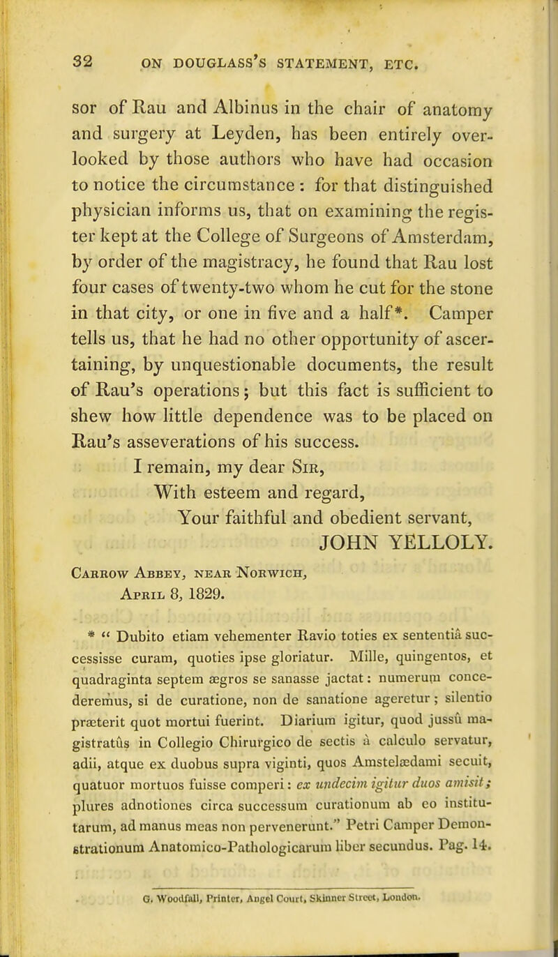 sor of Rau and Albinus in the chair of anatomy and surgery at Leyden, has been entirely over- looked by those authors who have had occasion to notice the circumstance : for that distinguished physician informs us, that on examining the regis- ter kept at the College of Surgeons of Amsterdam, by order of the magistracy, he found that Rau lost four cases of twenty-two whom he cut for the stone in that city, or one in five and a half*. Camper tells us, that he had no other opportunity of ascer- taining, by unquestionable documents, the result of Rau's operations; but this fact is sufficient to shew how little dependence was to be placed on Rau's asseverations of his success. I remain, my dear Sir, With esteem and regard, Your faithful and obedient servant, JOHN YELLOLY. Cabrow AbbeYj near Norwich, April 8, 1829. *  Dubito etiam vehementer Ravio toties ex sententia suc- cessisse curam, quoties ipse gloriatur. Mille, quingemos, et quadraginta septem aegros se sanasse jactat: numerupi conce- deremus, si de curatione, non de sanatione ageretur; silentio praeterit quot mortui fuerint. Diarium igitur, quod jussu ma- gistratus in CoUegio Cliirurgico de sectis :i calculo servatur, adii, atque ex duobus supra viginti, quos Arastela^dami secuit, quatuor mortuos fuisse comperi: cx undecim igitur duos amisit; plures adnotiones circa successum curationurn ab eo institu- tarum, ad manus meas non pervenerunt. Petri Camper Dcraon- Btrationum Anatomico-Pathologicarura liber secundus. Pag. H. G. Woodfall, Printer, Angel Court, Skinner Street, London.