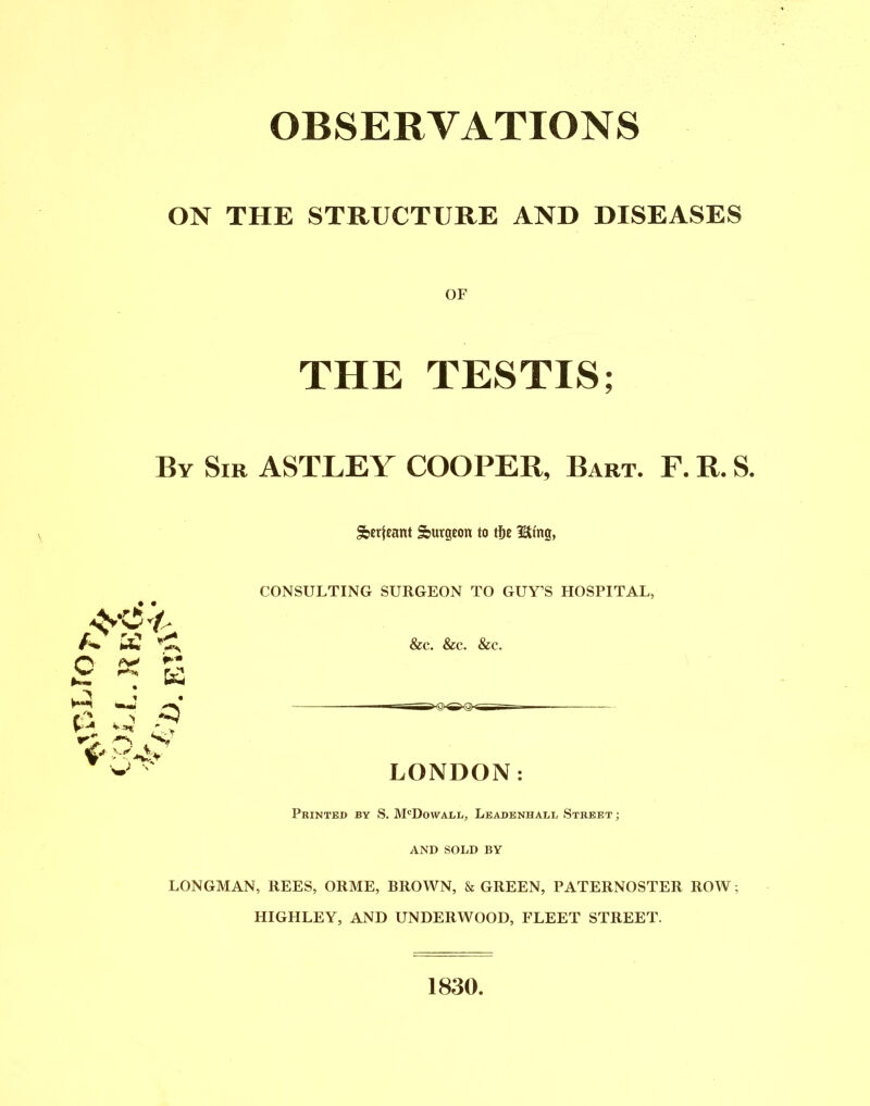 OBSERVATIONS ON THE STRUCTURE AND DISEASES OF THE TESTIS; By Sir ASTLEY COOPER, Bart. F. R. S. Serjeant Surgeon to tfje Utng, A* C J Y CONSULTING SURGEON TO GUY’S HOSPITAL, &c. &c. &c. LONDON: Printed by S. M'Dovvall, Leadeniiall Street ; AND SOLD BY LONGMAN, REES, ORME, BROWN, & GREEN, PATERNOSTER ROW; HIGHLEY, AND UNDERWOOD, FLEET STREET. 1830.