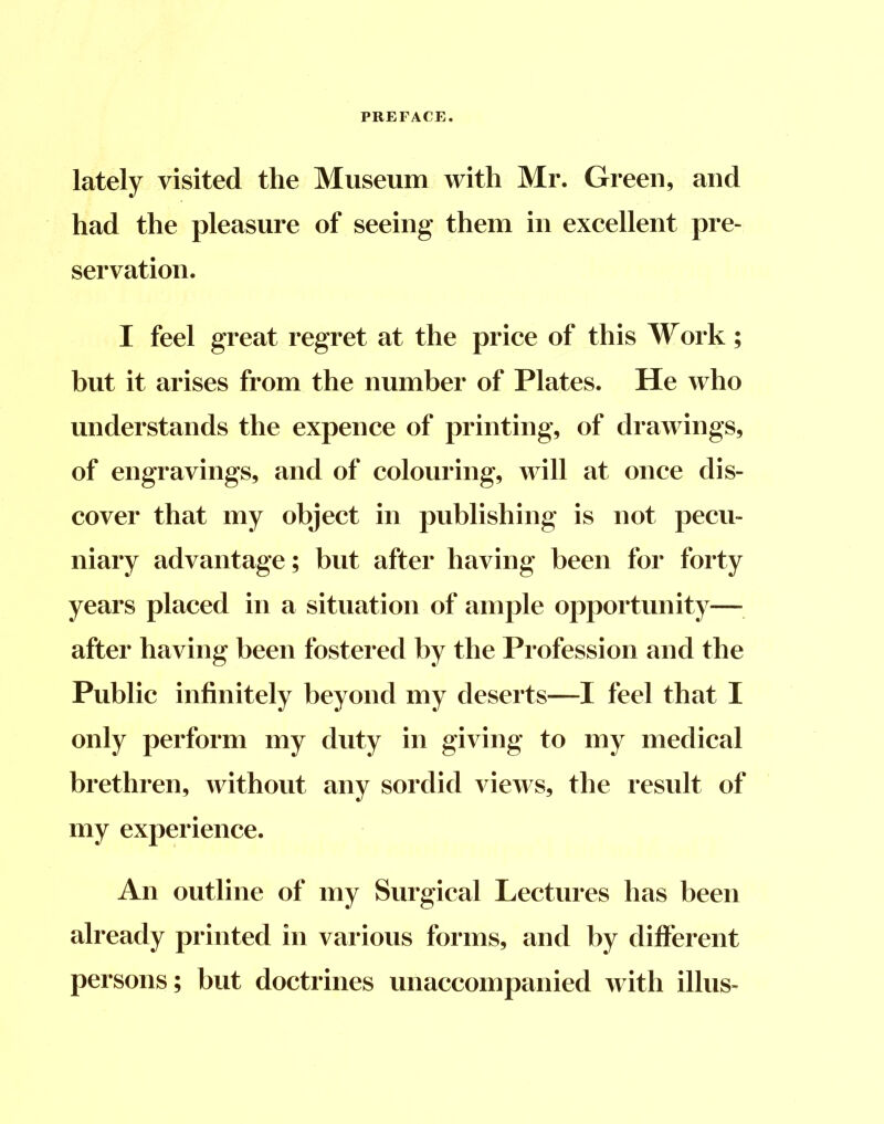 lately visited the Museum with Mr. Green, and had the pleasure of seeing them in excellent pre- servation. I feel great regret at the price of this Work; but it arises from the number of Plates. He who understands the expence of printing, of drawings, of engravings, and of colouring, will at once dis- cover that my object in publishing is not pecu- niary advantage; but after having been for forty years placed in a situation of ample opportunity— after having been fostered by the Profession and the Public infinitely beyond my deserts—I feel that I only perform my duty in giving to my medical brethren, without any sordid views, the result of my experience. An outline of my Surgical Lectures has been already printed in various forms, and by different persons; but doctrines unaccompanied with illus-