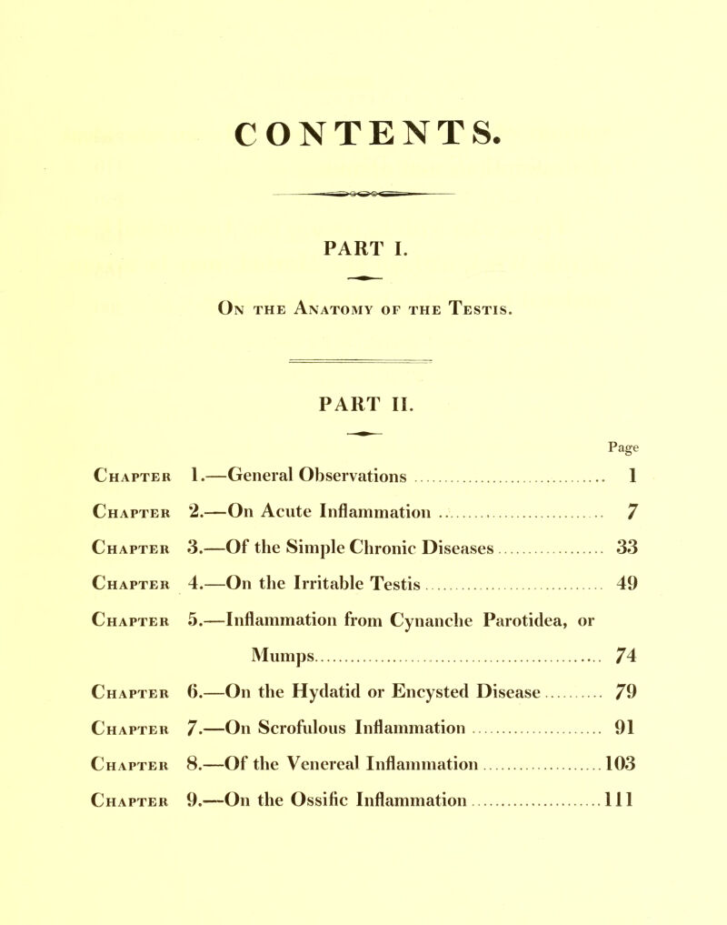 CONTENTS PART I. On the Anatomy of the Testis. PART II. Page Chapter 1.—General Observations 1 Chapter 2.—On Acute Inflammation 7 Chapter 3.—Of the Simple Chronic Diseases 33 Chapter 4.—On the Irritable Testis 49 Chapter 5.—Inflammation from Cynanche Parotidea, or Mumps 74 Chapter 6.—On the Hydatid or Encysted Disease 79 Chapter 7.—On Scrofulous Inflammation 91 Chapter 8.—Of the Venereal Inflammation 103 Chapter 9.—On the Ossific Inflammation Ill