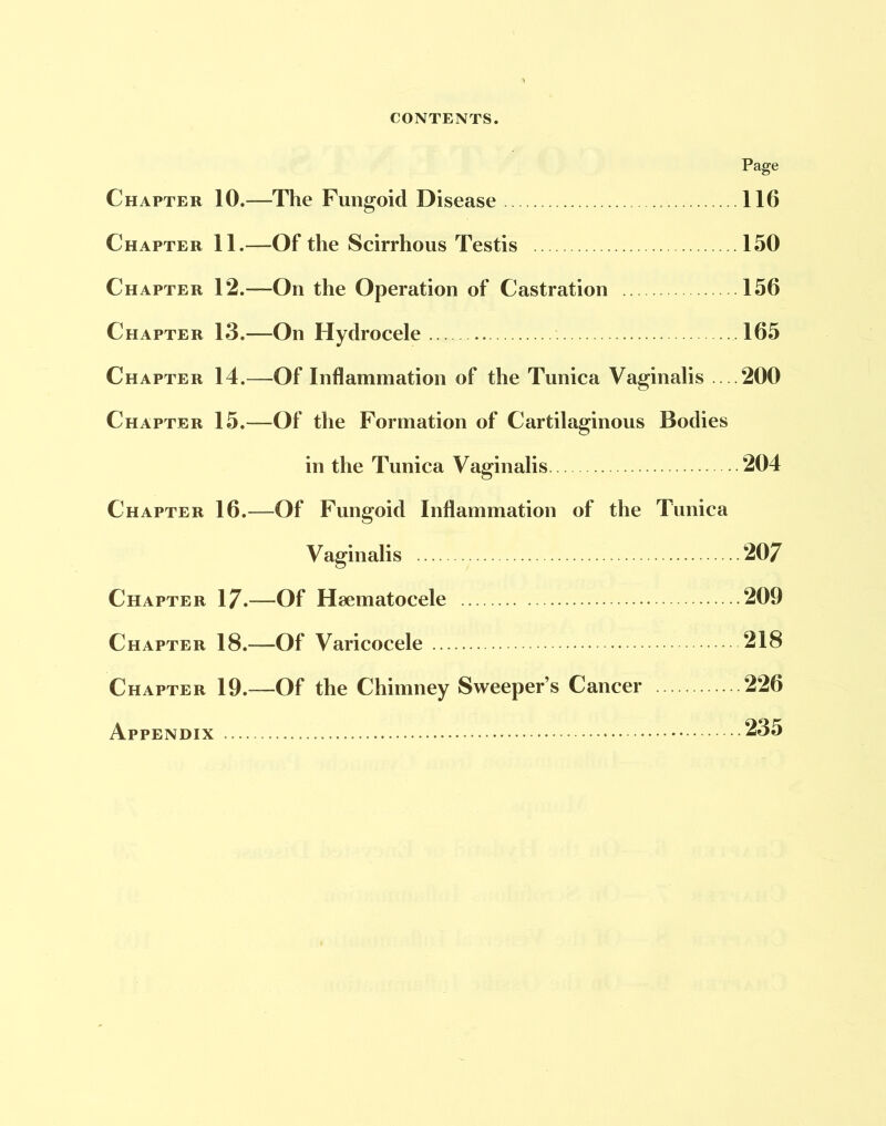 Page Chapter 10.—The Fungoid Disease 116 Chapter 11.—Of the Scirrhous Testis 150 Chapter 12.—On the Operation of Castration 156 Chapter 13.—On Hydrocele 165 Chapter 14.—Of Inflammation of the Tunica Vaginalis 200 Chapter 15.—Of the Formation of Cartilaginous Bodies in the Tunica Vaginalis 204 Chapter 16.—Of Fungoid Inflammation of the Tunica Vaginalis 207 Chapter 17.—Of Heematocele 209 Chapter 18.-—Of Varicocele 218 Chapter 19.—Of the Chimney Sweeper’s Cancer 226 Appendix 235