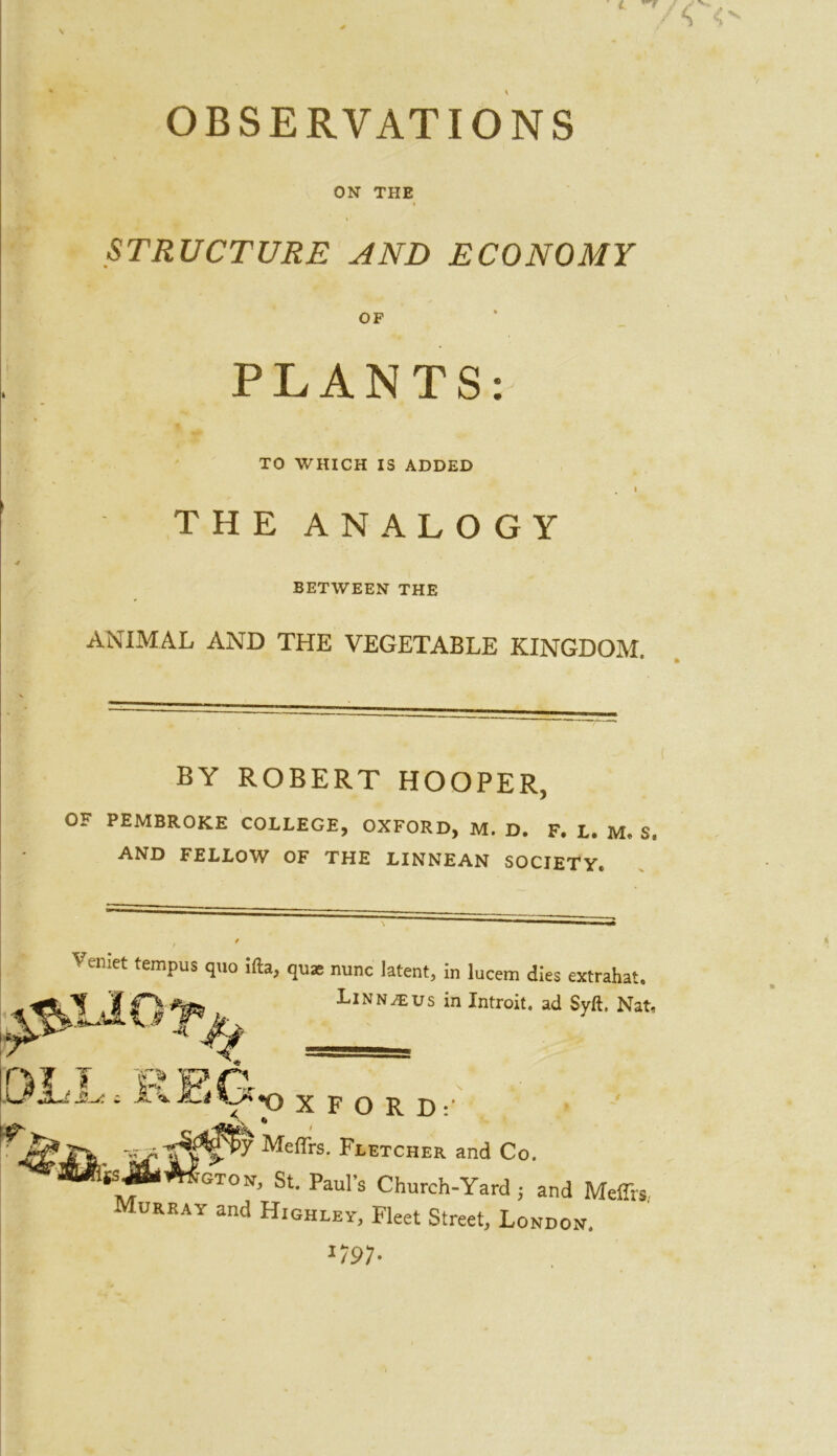 OBSERVATIONS ON THE STRUCTURE AND ECONOMY OF PLANTS: TO WHICH IS ADDED I THE ANALOGY BETWEEN THE ANIMAL AND THE VEGETABLE KINGDOM. BY ROBERT HOOPER, OF PEMBROKE COLLEGE, OXFORD, M. D. F. L. M. S. AND FELLOW OF THE LINNEAN SOCIETY. Vemet tempus quo ifta, quae nunc latent, in lucem dies extrahat. \jlQyf » in Introit. ad Syft. Nat, I O XFORD: Meffrs- Fletcher and Co. (s&Moton, St. Pauls Church-Yard; and Meff Murray and Highley, Fleet Street, London. U91-