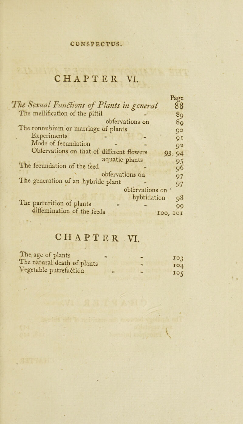 CHAPTER VI. Page he Sexual Functions of Plants in general 8 8 The mellification of the piftil - 89 obfervations on 89 The connubium or marriage of plants 90 Experiments - -91 Mode of fecundation - - 92, Obfervations on that of different flowers 93, 94 aquatic plants 93 The fecundation of the feed - 96 obfervations on 97 i he generation of an hybride plant - 97 obfervations on * hybridation 98 The parturition of plants - - 99 dilfemination of the feeds 100, 101 CHAPTER VI. The age of plants - .. I0? The natural death of plants - I01 Vegetable putrefa&ion - - I0^ # \