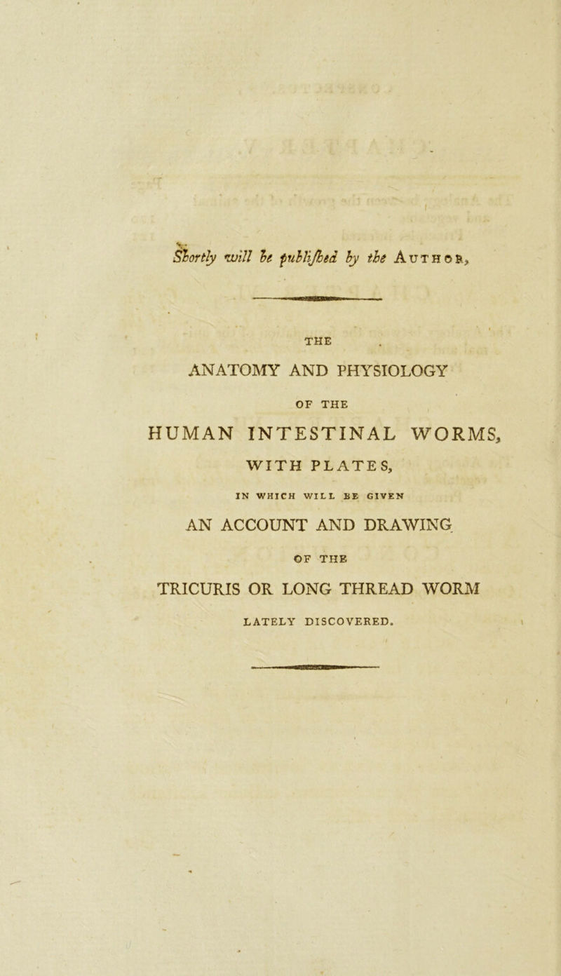 Shortly will fa fublijhed by the Author, the ANATOMY AND PHYSIOLOGY OF THE HUMAN INTESTINAL WORMS, WITH PLATES, IN WHICH WILL HE GIVEN AN ACCOUNT AND DRAWING OF THE TRICURIS OR LONG THREAD WORM LATELY DISCOVERED.