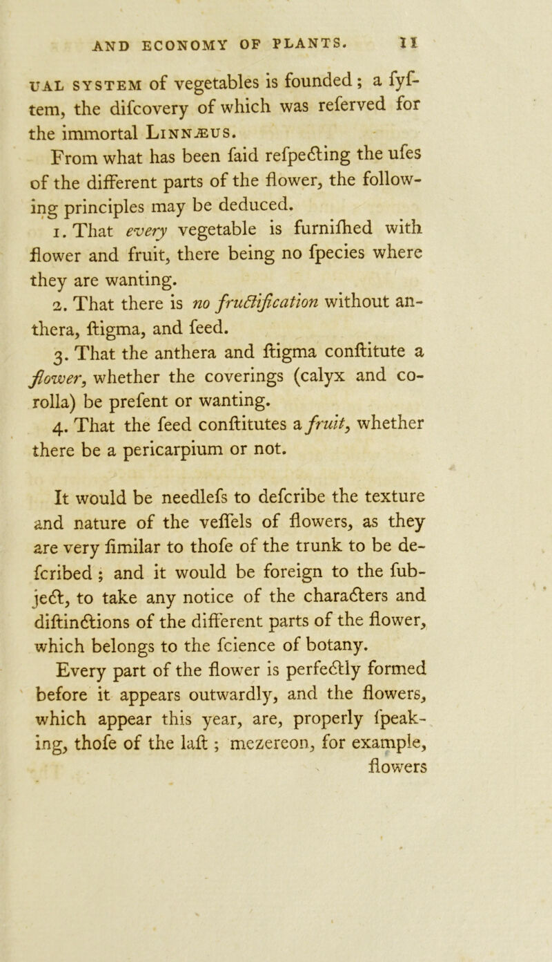 ual system of vegetables is founded; a fyf- tem, the difcovery of which was referved for the immortal Linnjeus. From what has been faid refpeCting the ufes of the different parts of the flower, the follow- ing principles may be deduced. 1. That every vegetable is furnifhed with flower and fruit, there being no fpecies where they are wanting. 2. That there is no fructification without an- thera, ftigma, and feed. 3. That the anthera and ftigma conftitute a flower, whether the coverings (calyx and co- rolla) be prefent or wanting. 4. That the feed conftitutes a fruit, whether there be a pericarpium or not. It would be needlefs to defcribe the texture and nature of the veffels of flowers, as they are very fimilar to thofe of the trunk to be de- fcribed ; and it would be foreign to the fub- jeCt, to take any notice of the characters and diftinCtions of the different parts of the flower, which belongs to the fcience of botany. Every part of the flower is perfectly formed before it appears outwardly, and the flowers, which appear this year, are, properly lpeak- ing, thofe of the laft ; mezereon, for example, flowers