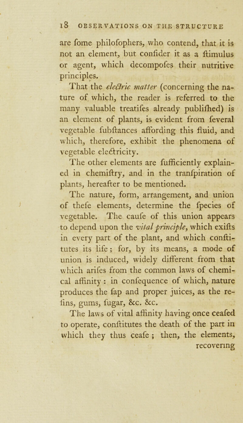 are fome philofophers, who contend, that it is not an element, but confider it as a ftimulus or agent, which decompofes their nutritive principles. That the elefiric matter (concerning the na- ture of which, the reader is referred to the many valuable treatifes already published) is an element of plants, is evident from feveral vegetable fubffances affording this fluid, and which, therefore, exhibit the phenomena of vegetable electricity. The other elements are fufficiently explain- ed in chemiftry, and in the tranfpiration of plants, hereafter to be mentioned. The nature, form, arrangement, and union of thefe elements, determine the fpecies of vegetable. The caufe of this union appears to depend upon the vital principle, which exifls in every part of the plant, and which confti- tutes its life; for, by its means, a mode of union is induced, widely different from that which arifes from the common laws of chemi- cal affinity : in confequence of which, nature produces the fap and proper juices, as the re- lins, gums, fugar, &c. &c. The laws of vital affinity having once ceafed to operate, conffitutes the death of the part in which they thus ceafe ; then, the elements, recovering