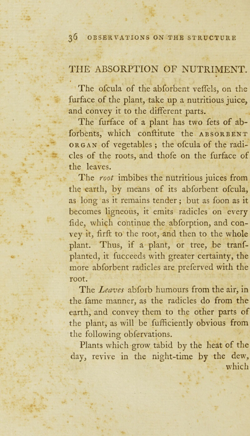 THE ABSORPTION OF NUTRIMENT. The ofcula of the abforbent veflels, on the furface of the plant, take up a nutritious juice, and convey it to the different parts. The furface of a plant has two fets of ab- forbents, which conftitute the absorbent organ of vegetables ; the ofcula of the radi- cles of the roots, and thofe on the furface of the leaves. The root imbibes the nutritious juices from the earth, by means of its abforbent ofcula, as long as it remains tender; but as foon as it becomes ligneous, it emits radicles on every fide, which continue the abforption, and con- vey it, firft to the root, and then to the whole plant. Thus, if a plant, or tree, be tranf- planted, it fucceeds with greater certainty, the more abforbent radicles are preferred with the root. The Leaves abforb humours from the air, in the fame manner, as the radicles do from the earth, and convey them to the other parts of the plant, as will be fufficiently obvious from the following obfervations. Plants which grow tabid by the heat of the day, revive in the night-time by the dew, which