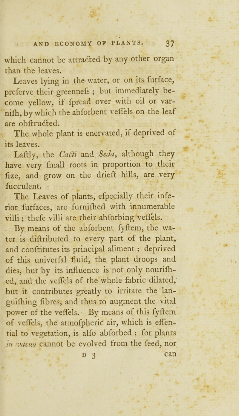 which cannot be attradfed by any other organ than the leaves. Leaves lying in the water, or on its furface, preferve their greennefs ; but immediately be- come yellow, if fpread over with oil or var- nifh, by which the abforbent veflels on the leaf are obftru<fted. The whole plant is enervated, if deprived of its leaves. Laftly, the CaBi and Seda, although they have very fmall roots in proportion to their lize, and grow on the dried: hills, are very fucculent. The Leaves of plants, efpecially their infe- rior furfaces, are furnifhed with innumerable villi; thefe villi are their abforbing veflels. By means of the abforbent fyftem, the wa- ter is diftributed to every part of the plant, and conftitutes its principal aliment ; deprived of this univerfal fluid, the plant droops and dies, but by its influence is not only nourifh- ed, and the veflels of the whole fabric dilated, but it contributes greatly to irritate the lan- guifhing fibres, and thus to augment the vital power of the veflels. By means of this fyftem of veflels, the atmofpheric air, which is eflen- tial to vegetation, is alfo abforbed ; for plants in vacuo cannot be evolved from the feed, nor